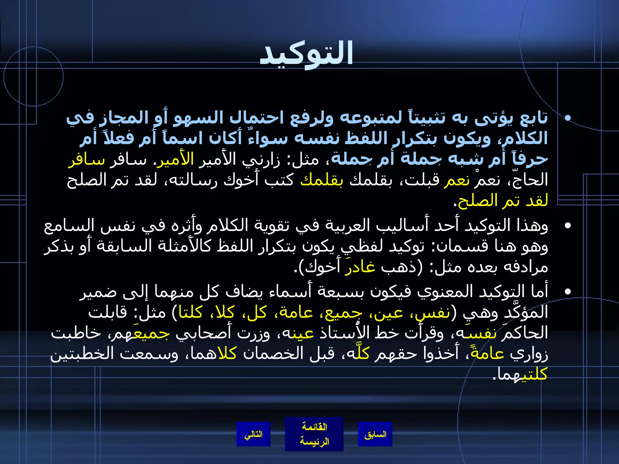 التوكيد تابع يؤتى به تثبيتاً لمتبوعه ولرفع احتمال السهو أَو المجاز في الكلام، ويكون بتكرار اللفظ نفسه سواءٌ أَكان اسماً أَم فعلاً أم حرفاً أم شبه جملة أم جملة ، مثل :  زارني الأَمير  الأَمير .  سافر  سافر  الحاجّ، نعمْ  نعم  قبلت، بقلمك  بقلمك  كتب أَخوك رسالته، لقد تم الصلح  لقد تم الصلح . وهذا التوكيد أَحد أَساليب العربية في تقوية الكلام وأَثره في نفس السامع وهو هنا قسمان :  توكيد لفظي يكون بتكرار اللفظ كالأَمثلة السابقة أَو بذكر مرادفه بعده مثل : ( ذهب  غادرَ  أَخوك ). أما التوكيد المعنوي فيكون بسبعة أَسماء يضاف كل منهما إلى ضمير المؤكَّد وهي  ( نفس، عين، جميع، عامة، كل، كلا، كلتا )  مثل :  قابلت الحاكمَ  نفسَ ه، وقرأَت خط الأُستاذ  عيِن ه، وزرت أَصحابي  جميعَ هم، خاطبت زواري  عامةً ، أَخذوا حقهم  كلَّ ه، قبل الخصمان  كلا هما، وسمعت الخطبتين  كلتي هما . التالي 