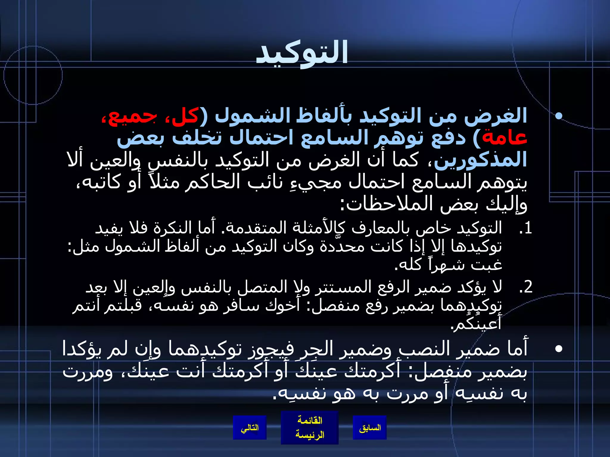 التوكيد الغرض من التوكيد بأَلفاظ الشمول  ( كل، جميع، عامة )  دفع توهم السامع احتمال تخلف بعض المذكورين ، كما أن الغرض من التوكيد بالنفس والعين ألا يتوهم السامع احتمال مجيءِ نائب الحاكم مثلاً أو كاتبه، وإليك بعض الملاحظات : التوكيد خاص بالمعارف كالأَمثلة المتقدمة .  أَما النكرة فلا يفيد توكيدها إلا إذا كانت محدَّدة وكان التوكيد من ألفاظ الشمول مثل :  غبت شهراً كله . لا يؤكد ضمير الرفع المستتر ولا المتصل بالنفس والعين إلا بعد توكيدهما بضمير رفع منفصل :  أَخوك سافر هو نفسُه، قبلتم أنتم أَعينُكُم . أَما ضمير النصب وضمير الجر فيجوز توكيدهما وإن لم يؤكدا بضمير منفصل :  أَكرمتك عينَكَ أَو أَكرمتك أَنت عينَك، ومررت به نفسِه أَو مررت به هو نفسِه . التالي 