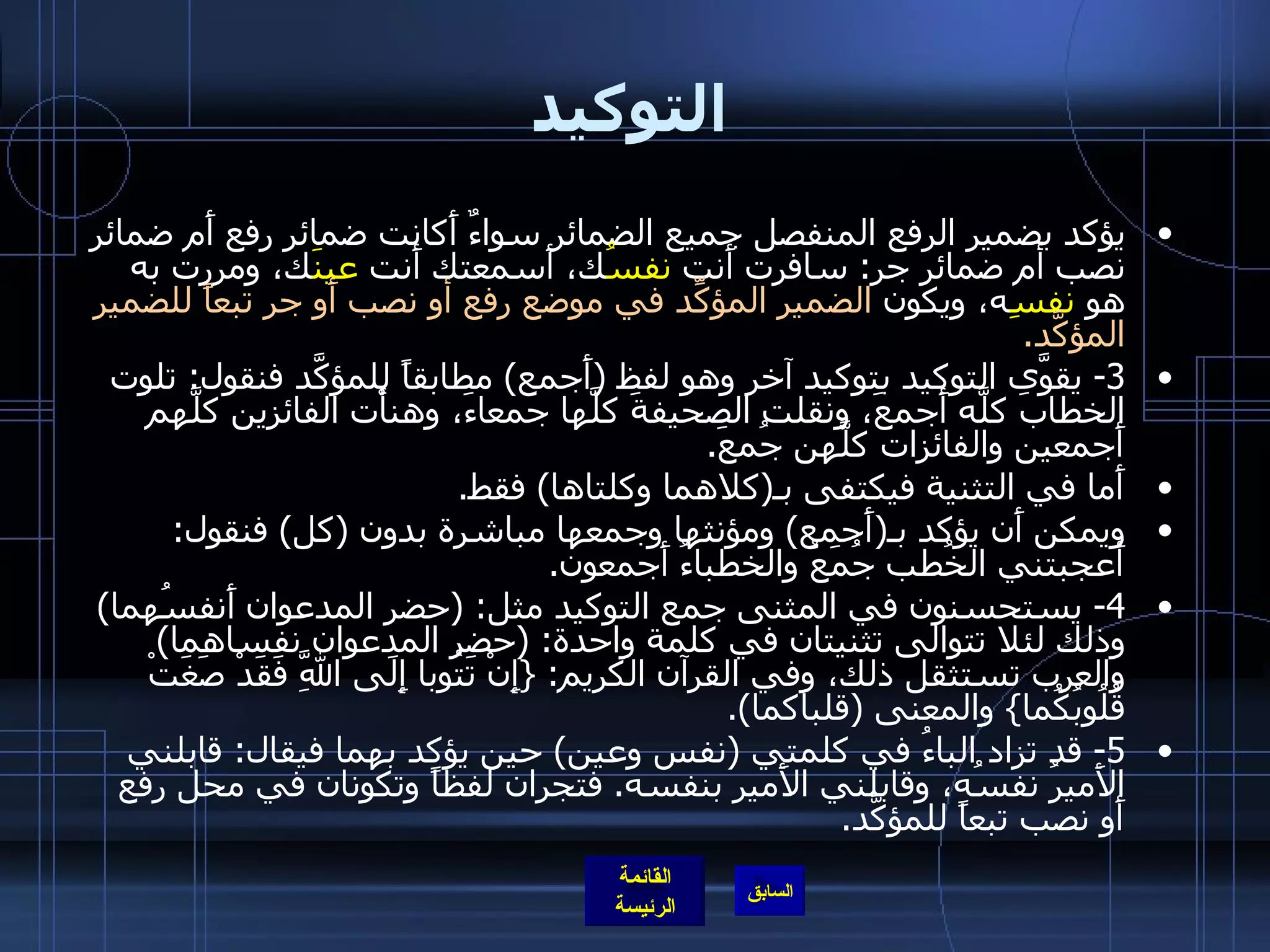 التوكيد يؤكد بضمير الرفع المنفصل جميع الضمائر سواءٌ أَكانت ضمائر رفع أَم ضمائر نصب أم ضمائر جر :  سافرت أَنت  نفسُ ك، أَسمعتك أَنت  عينَ ك، ومررت به هو  نفسِ ه، ويكون  الضمير المؤكِّد في موضع رفع أو نصب أَو جر تبعاً للضمير المؤكَّد . 3-  يقوَّى التوكيد بتوكيد آخر وهو لفظ  ( أَجمع )  مطابقاً للمؤكَّد فنقول :  تلوت الخطابَ كلَّه أَجمعَ، ونقلت الصحيفةَ كلَّها جمعاءَ، وهنأْت الفائزين كلَّهم أَجمعين والفائزات كلَّهن جُمعَ . أَما في التثنية فيكتفى بـ ( كلاهما وكلتاها )  فقط . ويمكن أَن يؤكد بـ ( أَجمع )  ومؤنثها وجمعها مباشرة بدون  ( كل )  فنقول :  أَعجبتني الخُطب جُمَعُ والخطباءُ أَجمعون . 4-  يستحسنون في المثنى جمع التوكيد مثل : ( حضر المدعوان أَنفسُهما )  وذلك لئلا تتوالى تثنيتان في كلمة واحدة : ( حضر المدعوان نفساهما )  والعرب تستثقل ذلك، وفي القرآن الكريم : { إِنْ تَتُوبا إِلَى اللَّهِ فَقَدْ صَغَتْ قُلُوبُكُما }  والمعنى  ( قلباكما ). 5-  قد تزاد الباءُ في كلمتي  ( نفس وعين )  حين يؤكد بهما فيقال :  قابلني الأَميرُ نفسُه، وقابلني الأَمير بنفسه .  فتجران لفظاً وتكونان في محل رفع أَو نصب تبعاً للمؤكَّد . 