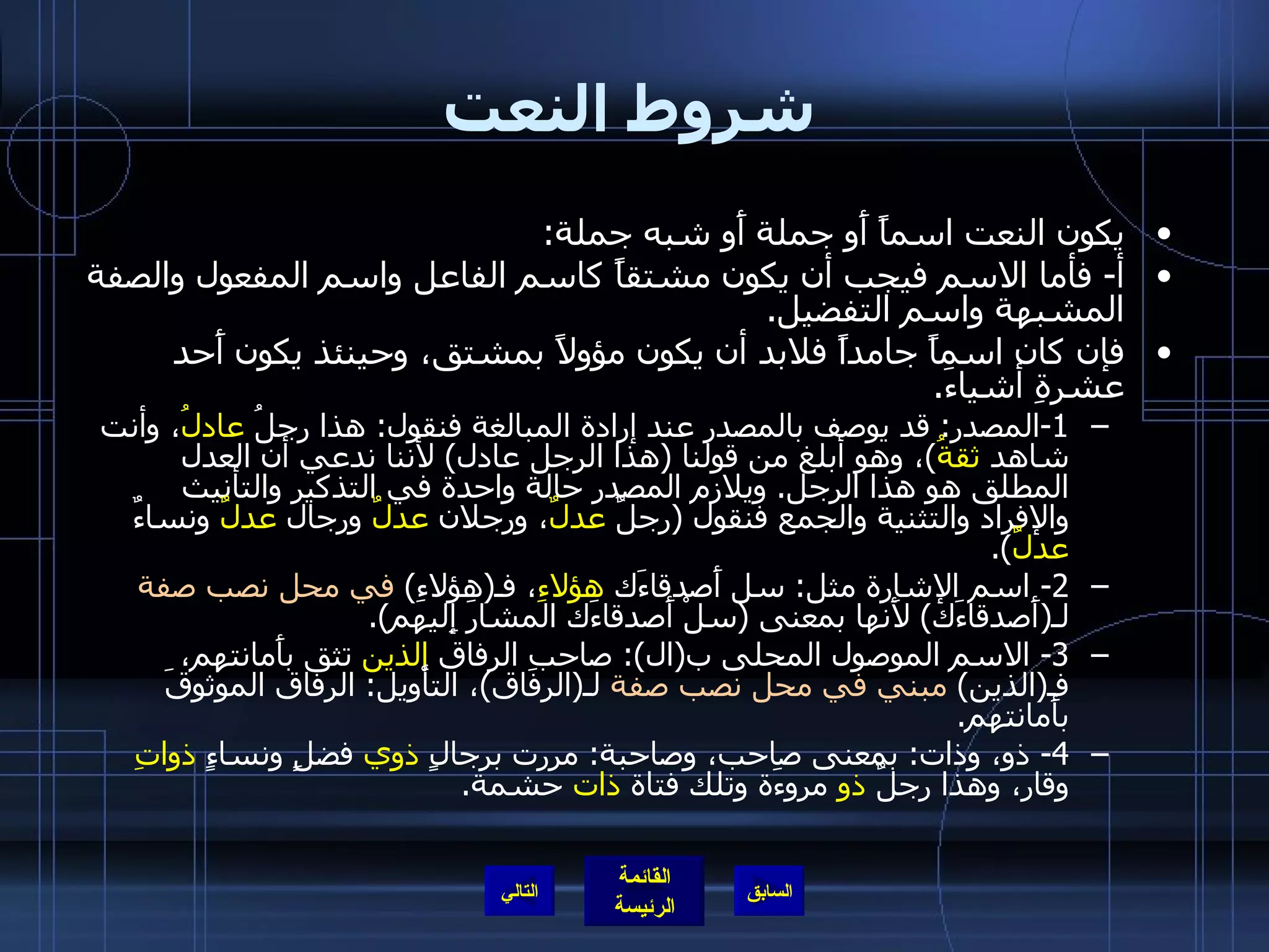 شروط النعت يكون النعت اسماً أَو جملة أَو شبه جملة : أ -  فأما الاسم فيجب أن يكون مشتقاً كاسم الفاعل واسم المفعول والصفة المشبهة واسم التفضيل . فإن كان اسماً جامداً فلابد أن يكون مؤولاً بمشتق، وحينئذ يكون أَحد عشرةِ أشياءَ . 1- المصدر :  قد يوصف بالمصدر عند إرادة المبالغة فنقول :  هذا رجلُ  عادلُ ، وأنت شاهد  ثقةُ ) ، وهو أبلغ من قولنا  ( هذا الرجل عادل )  لأننا ندعي أن العدل المطلق هو هذا الرجل .  ويلازم المصدر حالة واحدة في التذكير والتأنيث والإفراد والتثنية والجمع فنقول  ( رجلٌ  عدلٌ ، ورجلان  عدلٌ  ورجال  عدلٌ  ونساءٌ  عدلٌ ). 2-  اسم الإشارة مثل :  سل أَصدقاءَك  هؤلاءِ ، فـ ( هؤلاءِ )  في محل نصب صفة  لـ ( أَصدقاءَك )  لأَنها بمعنى  ( سلْ أَصدقاءَك المشارَ إِليهم ). 3-  الاسم الموصول المحلى ب ( ال ):  صاحبِ الرفاق  الذين  تثق بأَمانتهم، فـ ( الذين )  مبني في محل نصب صفة  لـ ( الرفاق ) ، التأْويل :  الرفاق الموثوقَ بأَمانتهم . 4-  ذو، وذات :  بمعنى صاحب، وصاحبة :  مررت برجالٍ  ذوي  فضلٍ ونساءٍ  ذواتِ  وقار، وهذا رجلٌ  ذو  مروءَة وتلك فتاة  ذات  حشمة . التالي 