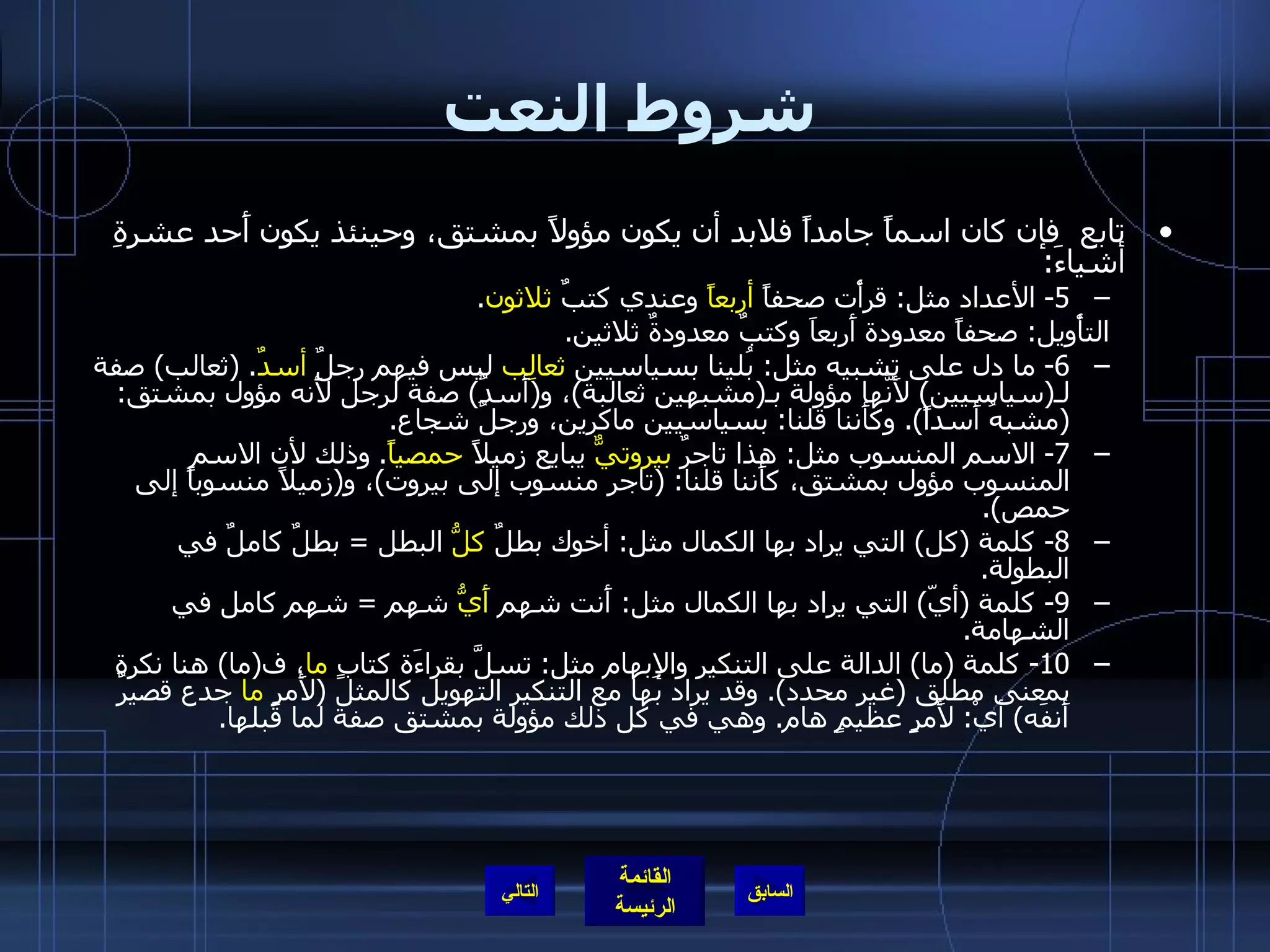 شروط النعت تابع  فإن كان اسماً جامداً فلابد أن يكون مؤولاً بمشتق، وحينئذ يكون أَحد عشرةِ أشياءَ : 5-  الأعداد مثل :  قرأْت صحفاً  أربعاً  وعندي كتبٌ  ثلاثون . التأْويل :  صحفاً معدودة أَربعاَ وكتبٌ معدودةٌ ثلاثين . 6-  ما دل على تشبيه مثل :  بُلينا بسياسيين  ثعالِب  ليس فيهم رجلٌ  أسدٌ . ( ثعالب )  صفة لـ ( سياسيين )  لأَنَّها مؤولة بـ ( مشبهين ثعالبة ) ، و ( أَسدٌ )  صفة لرجل لأَنه مؤول بمشتق : ( مشبهُ أَسداً ).  وكأَننا قلنا :  بسياسيين ماكرين، ورجلٌ شجاع . 7-  الاسم المنسوب مثل :  هذا تاجرٌ  بيروتيٌّ  يبايع زميلاً  حمصياً .  وذلك لأن الاسم المنسوب مؤول بمشتق، كأَننا قلنا : ( تاجر منسوب إلى بيروت ) ، و ( زميلاً منسوباً إلى حمص ). 8-  كلمة  ( كل )  التي يراد بها الكمال مثل :  أخوك بطلٌ  كلُّ  البطل  =  بطلٌ كاملٌ في البطولة . 9-  كلمة  ( أيّ )  التي يراد بها الكمال مثل :  أَنت شهم  أَيُّ  شهم  =  شهم كامل في الشهامة . 10-  كلمة  ( ما )  الدالة على التنكير والإِبهام مثل :  تسلَّ بقراءَة كتابٍ  ما ، ف ( ما )  هنا نكرة بمعنى مطلق  ( غير محدد ).  وقد يراد بها مع التنكير التهويل كالمثل  ( لأَمرٍ  ما  جدع قصيرٌ أَنفَه )  أيْ :  لأَمرٍ عظيمٍ هام .  وهي في كل ذلك مؤولة بمشتق صفة لما قبلها . التالي 