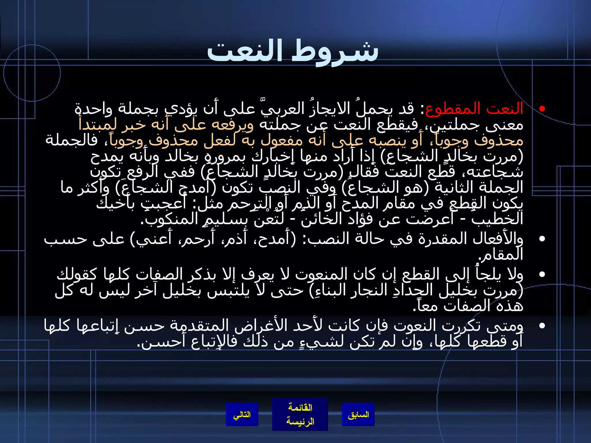 شروط النعت النعت المقطوع :  قد يحملُ الايجازُ العربيَّ على أَن يؤدي بجملة واحدة معنى جملتين، فيقطع النعت عن جملته  ويرفعه على أَنه خبر لمبتدأ محذوف وجوباً،   أَو ينصبه على أنه مفعول به لفعل محذوف وجوباً ، فالجملة  ( مررت بخالدٍ الشجاعِ )  إِذا أَراد منها إِخبارك بمروره بخالد وبأَنه يمدح شجاعته، قطع النعت فقال  ( مررت بخالدٍ الشجاعَُ )  ففي الرفع تكون الجملة الثانية  ( هو الشجاعُ )  وفي النصب تكون  ( أَمدح الشجاعَ )  وأَكثر ما يكون القطع في مقام المدح أَو الذم أَو الترحم مثل :  أُعجبت بأَخيك الخطيبَُ  -  أَعرضت عن فؤاد الخائنَُ  -  لتُعْنَ بسليمٍ المنكوبَُ . والأَفعال المقدرة في حالة النصب : ( أَمدح، أَذم، أَرحم، أَعني )  على حسب المقام . ولا يلجأُ إلى القطع إن كان المنعوت لا يعرف إلا بذكر الصفات كلها كقولك  ( مررت بخليل الحدادِ النجارِ البناءِ )  حتى لا يلتبس بخليل آخر ليس له كل هذه الصفات معاً . ومتى تكررت النعوت فإن كانت لأَحد الأغراض المتقدمة حسن إِتباعها كلها أَو قطعها كلها، وإِن لم تكن لشيءٍ من ذلك فالإِتباع أَحسن . التالي 