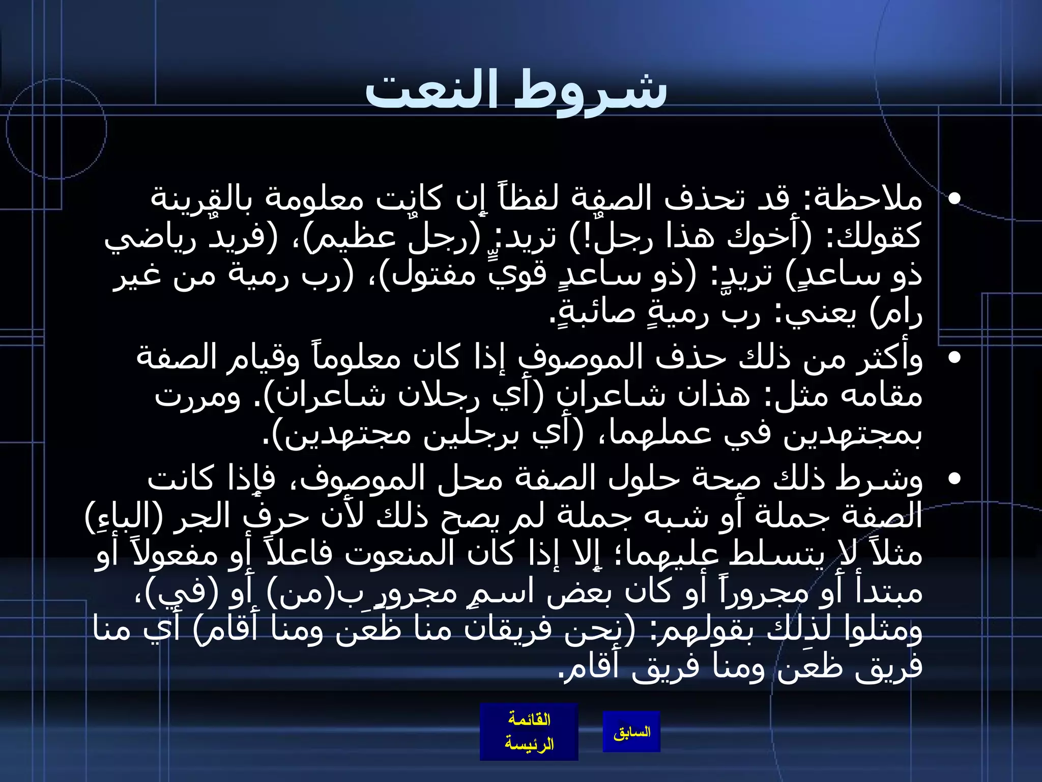 شروط النعت ملاحظة :  قد تحذف الصفة لفظاً إِن كانت معلومة بالقرينة كقولك : ( أَخوك هذا رجلٌ !)  تريد : ( رجلٌ عظيم ) ،  ( فريدٌ رياضي ذو ساعدٍ )  تريد : ( ذو ساعدٍ قويٍّ مفتول ) ،  ( رب رمية من غير رام )  يعني :  ربَّ رميةٍ صائبةٍ . وأكثر من ذلك حذف الموصوف إذا كان معلوماً وقيام الصفة مقامه مثل :  هذان شاعران  ( أَي رجلان شاعران ).  ومررت بمجتهدين في عملهما،  ( أَي برجلين مجتهدين ).  وشرط ذلك صحة حلول الصفة محل الموصوف، فإِذا كانت الصفة جملة أَو شبه جملة لم يصح ذلك لأَن حرف الجر  ( الباءِ )  مثلاً لا يتسلط عليهما؛ إِلا إذا كان المنعوت فاعلاً أو مفعولاً أو مبتدأ أَو مجروراً أو كان بعض اسمٍ مجرورٍ ب ( من )  أَو  ( في ) ، ومثلوا لذلك بقولهم : ( نحن فريقان منا ظعَن ومنا أَقام )  أَي منا فريق ظعَن ومنا فريق أَقام . 