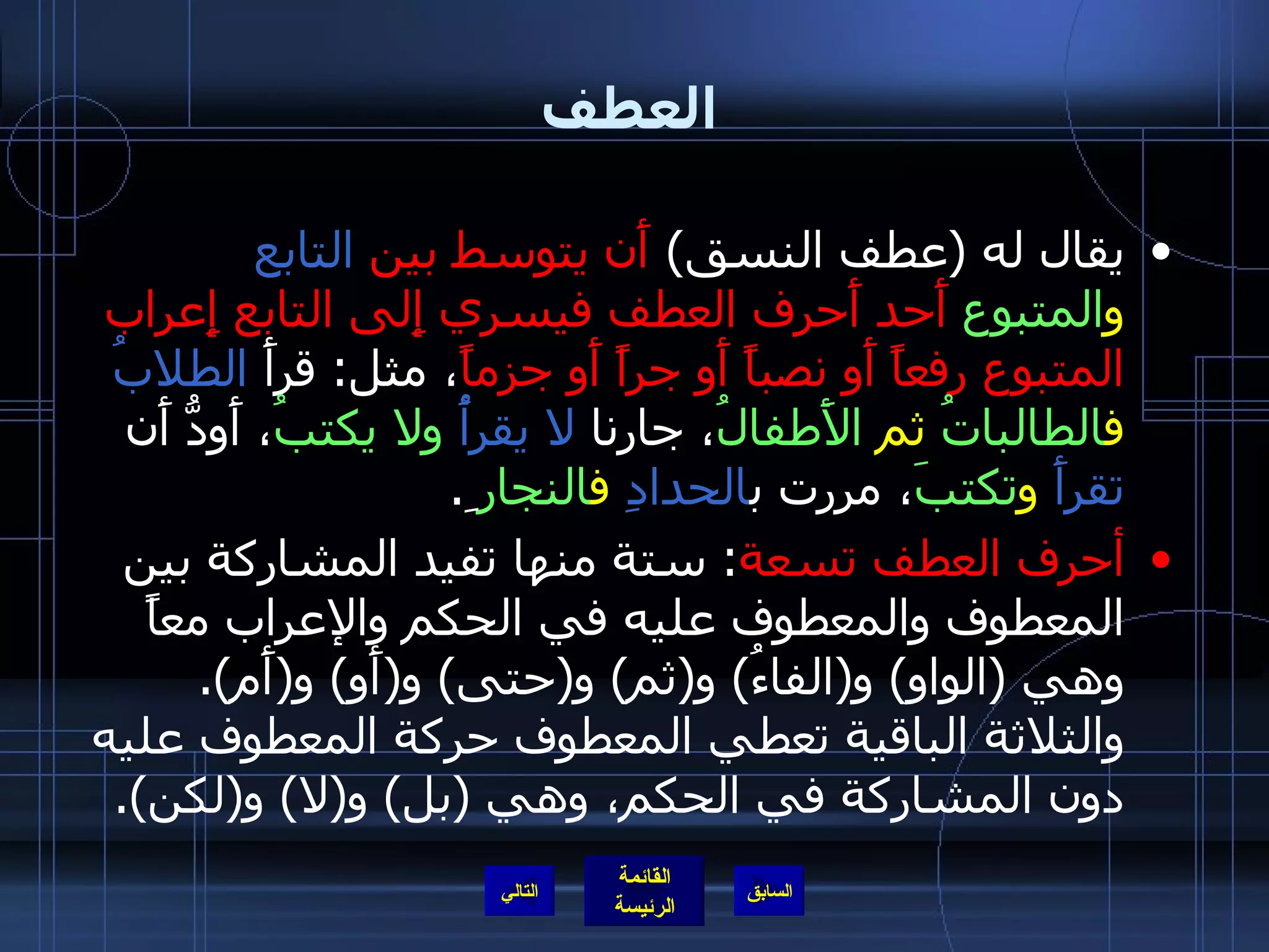 العطف يقال له  ( عطف النسق )  أَن يتوسط بين  التابع   و المتبوع  أَحد أَحرف العطف فيسري إِلى التابع إِعراب المتبوع رفعاً أَو نصباً أَو جراً أَو جزماً ، مثل :  قرأَ  الطلابُ   ف الطالباتُ  ثم  الأَطفالُ ، جارنا  لا يقرأُ   ولا يكتبُ ، أَودُّ أَن  تقرأَ   و تكتبَ ، مررت ب الحدادِ   ف النجار ِ . أحرف العطف تسعة :  ستة منها تفيد المشاركة بين المعطوف والمعطوف عليه في الحكم والإعراب معاً وهي  ( الواو )  و ( الفاءُ )  و ( ثم )  و ( حتى )  و ( أَو )  و ( أَم ).  والثلاثة الباقية تعطي المعطوف حركة المعطوف عليه دون المشاركة في الحكم، وهي  ( بل )  و ( لا )  و ( لكن ).   التالي 
