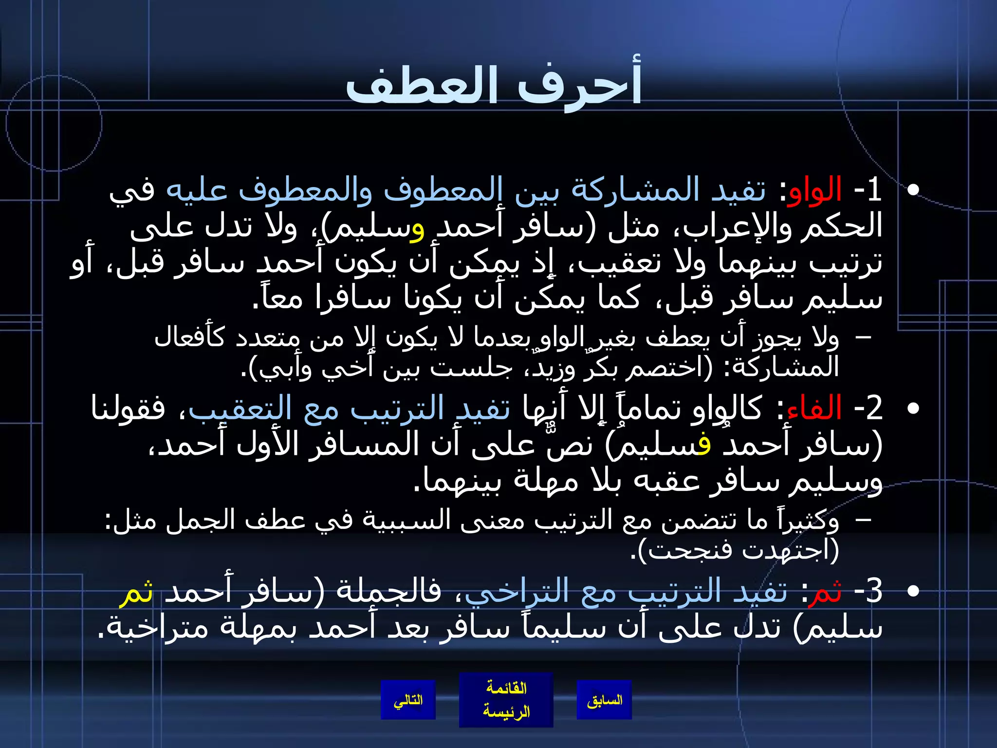 أحرف العطف 1-  الواو :  تفيد المشاركة بين المعطوف والمعطوف عليه  في الحكم والإعراب، مثل  ( سافر أَحمد  و سليم ) ، ولا تدل على ترتيب بينهما ولا تعقيب، إِذ يمكن أَن يكون أَحمد سافر قبل، أَو سليم سافر قبل، كما يمكن أَن يكونا سافرا معاً . ولا يجوز أَن يعطف بغير الواو بعدما لا يكون إلا من متعدد كأَفعال المشاركة : ( اختصم بكرٌ وزيدٌ، جلست بين أَخي وأَبي ). 2-  الفاء :  كالواو تماماً إِلا أَنها  تفيد الترتيب مع التعقيب ، فقولنا  ( سافر أَحمدُ  ف سليمُ )  نصٌّ على أَن المسافر الأَول أَحمد، وسليم سافر عقبه بلا مهلة بينهما . وكثيراً ما تتضمن مع الترتيب معنى السببية في عطف الجمل مثل : ( اجتهدت فنجحت ). 3-  ثم :  تفيد الترتيب مع التراخي ، فالجملة  ( سافر أَحمد  ثم  سليم )  تدل على أَن سليماً سافر بعد أَحمد بمهلة متراخية . التالي 