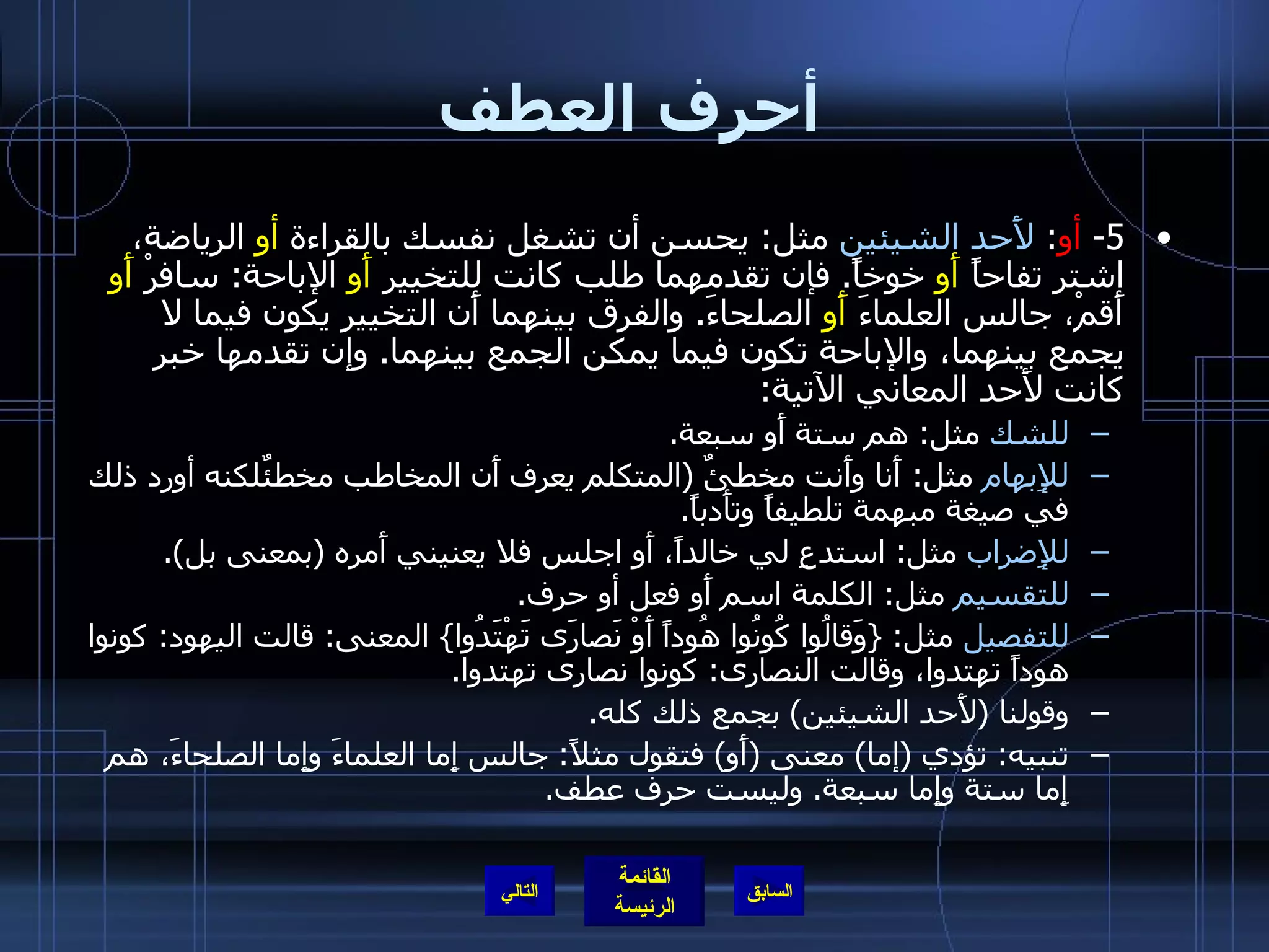 أحرف العطف 5-  أو :  لأَحد الشيئين  مثل :  يحسن أن تشغل نفسك بالقراءة  أو  الرياضة، اشتر تفاحاً  أَو  خوخاً .  فإن تقدمهما طلب كانت للتخيير  أَو  الإباحة :  سافرْ  أَو  أَقمْ، جالس العلماءَ  أَو  الصلحاءَ .  والفرق بينهما أَن التخيير يكون فيما لا يجمع بينهما، والإباحة تكون فيما يمكن الجمع بينهما .  وإن تقدمها خبر كانت لأَحد المعاني الآتية : للشك  مثل :  هم ستة أَو سبعة . للإِبهام  مثل :  أَنا وأَنت مخطئٌ  ( المتكلم يعرف أَن المخاطب مخطئٌلكنه أورد ذلك في صيغة مبهمة تلطيفاً وتأَدباً . للإِضراب  مثل :  استدعِ لي خالداً، أَو اجلس فلا يعنيني أَمره  ( بمعنى بل ). للتقسيم  مثل :  الكلمة اسم أَو فعل أو حرف . للتفصيل  مثل : { وَقالُوا كُونُوا هُوداً أَوْ نَصارَى تَهْتَدُوا }  المعنى :  قالت اليهود :  كونوا هوداً تهتدوا، وقالت النصارى :  كونوا نصارى تهتدوا . وقولنا  ( لأَحد الشيئين )  بجمع ذلك كله . تنبيه :  تؤدي  ( إما )  معنى  ( أَو )  فتقول مثلاً :  جالس إِما العلماءَ وإِما الصلحاءَ، هم إِما ستة وإِما سبعة .  وليست حرف عطف . التالي 