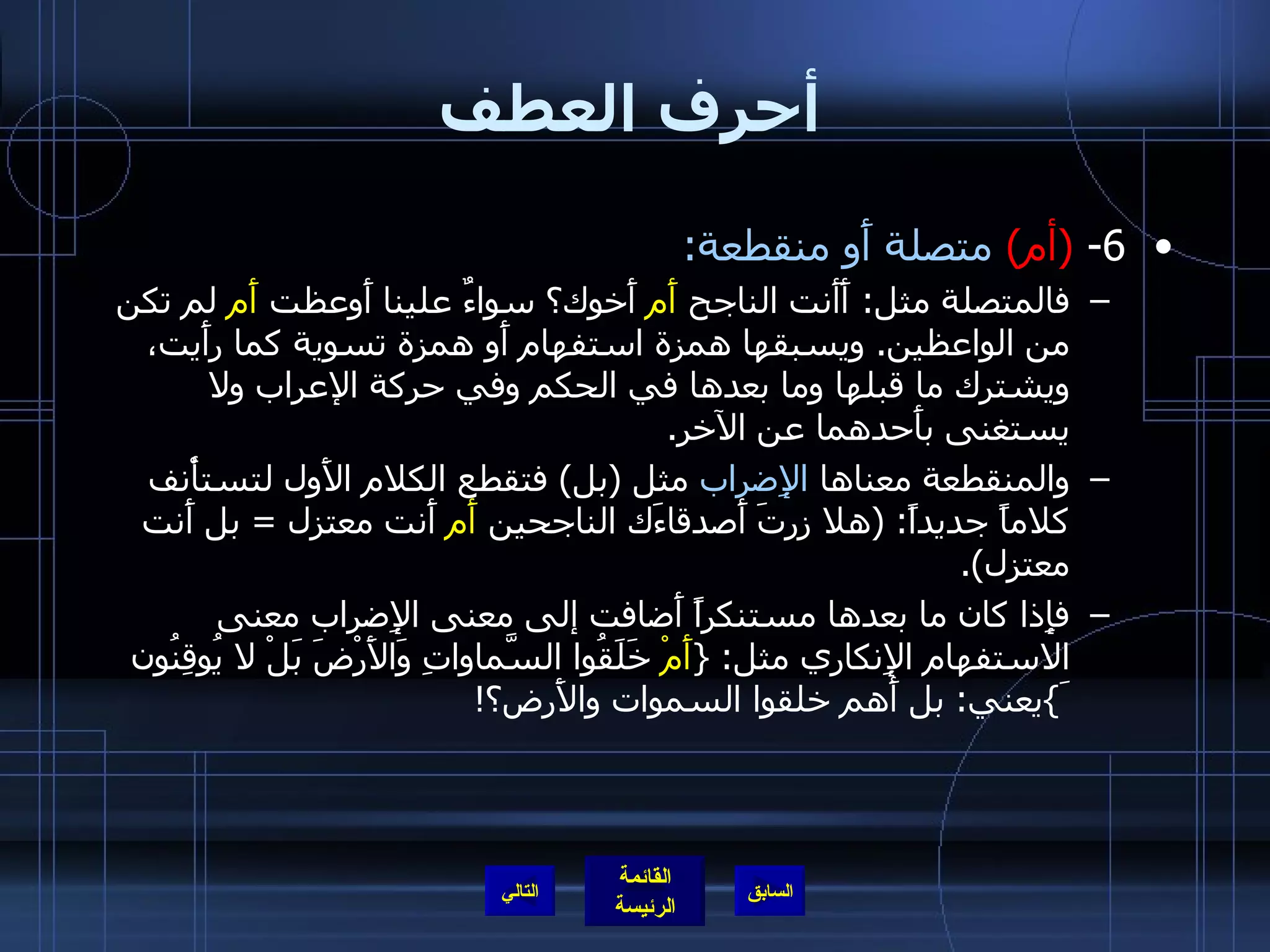 أحرف العطف 6-  ( أم )  متصلة أَو منقطعة : فالمتصلة مثل :  أَأَنت الناجح  أَم  أَخوك؟ سواءٌ علينا أَوعظت  أَم  لم تكن من الواعظين .  ويسبقها همزة استفهام أَو همزة تسوية كما رأَيت، ويشترك ما قبلها وما بعدها في الحكم وفي حركة الإعراب ولا يستغنى بأَحدهما عن الآخر . والمنقطعة معناها  الإِضراب  مثل  ( بل )  فتقطع الكلام الأَول لتستأْنف كلاماً جديداً : ( هلا زرتَ أَصدقاءَك الناجحين  أَم  أَنت معتزل  =  بل أَنت معتزل ). فإِذا كان ما بعدها مستنكراً أَضافت إلى معنى الإِضراب معنى الاستفهام الإِنكاري مثل : { أَمْ  خَلَقُوا السَّماواتِ وَالأَرْضَ بَلْ لا يُوقِنُونَ } يعني :  بل أَهم خلقوا السموات والأَرض؟ ! التالي 