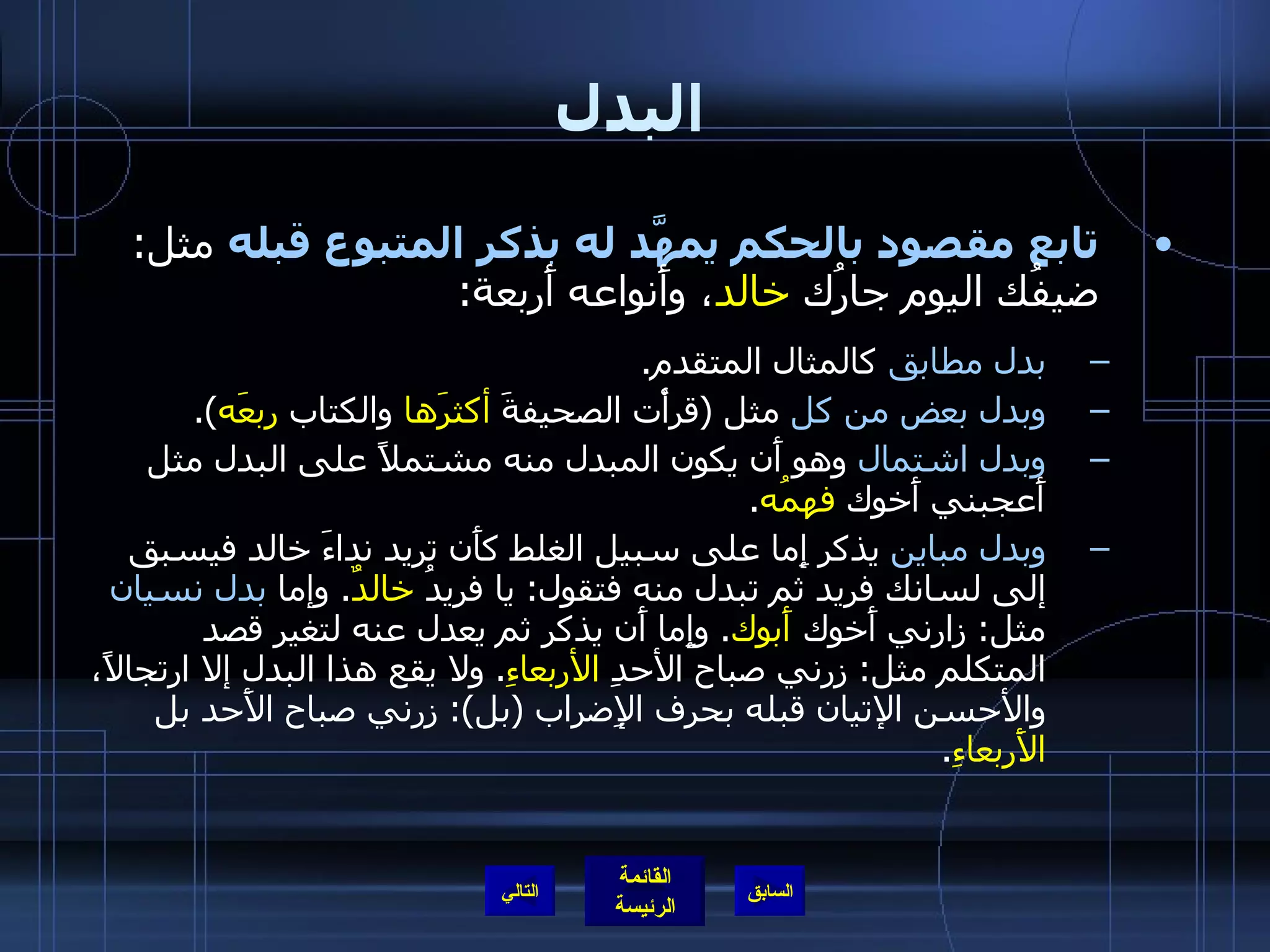 البدل تابع مقصود بالحكم يمهَّد له بذكر المتبوع قبله  مثل :  ضيفُك اليوم جارُك  خالد ، وأَنواعه أَربعة : بدل مطابق  كالمثال المتقدم . وبدل بعض من كل  مثل  ( قرأْت الصحيفةَ  أكثرَها  والكتاب  ربعَه ). وبدل اشتمال  وهو أَن يكون المبدل منه مشتملاً على البدل مثل أَعجبني أَخوك  فهمُه . وبدل مباين  يذكر إِما على سبيل الغلط كأَن تريد نداءَ خالد فيسبق إلى لسانك فريد ثم تبدل منه فتقول :  يا فريدُ  خالدٌ .  وإما  بدل نسيان  مثل :  زارني أَخوك  أَبوك .  وإِما أَن يذكر ثم يعدل عنه لتغير قصد المتكلم مثل :  زرني صباح الأحدِ  الأربعاءِ .  ولا يقع هذا البدل إلا ارتجالاً، والأحسن الإتيان قبله بحرف الإِضراب  ( بل ):  زرني صباح الأَحد بل  الأَربعاءِ . التالي 