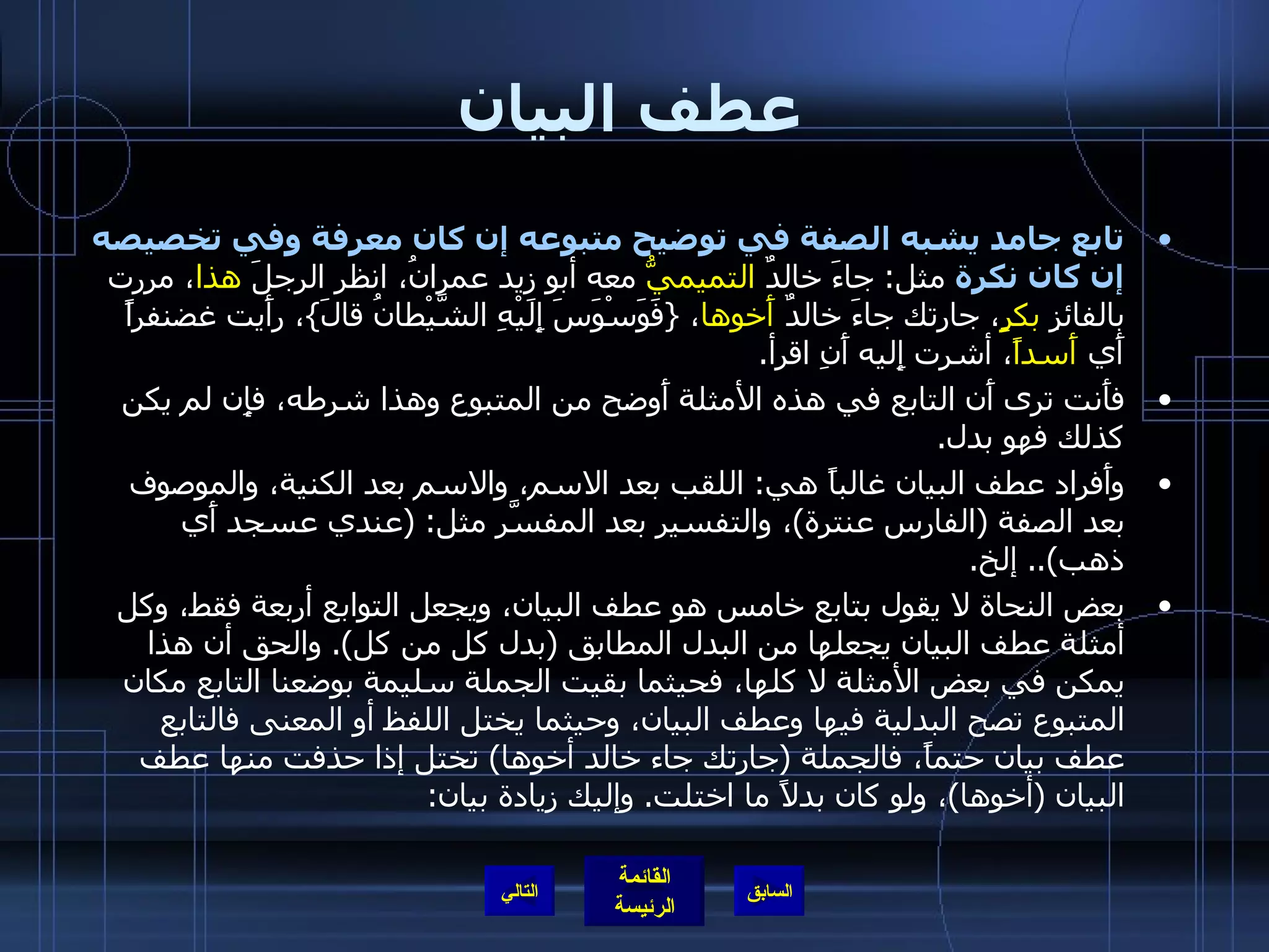 عطف البيان تابع جامد يشبه الصفة في توضيح متبوعه إن كان معرفة وفي تخصيصه إن كان نكرة  مثل :  جاءَ خالدٌ  التميميُّ  معه أبو زيد عمرانُ، انظر الرجلَ  هذا ، مررت بالفائزِ  بكرٍ ، جارتك جاءَ خالدٌ  أَخوها ،  { فَوَسْوَسَ إِلَيْهِ الشَّيْطانُ قالَ } ، رأَيت غضنفراً أَي  أَسداً ، أشرت إِليه أَنِ اقرأ . فأَنت ترى أَن التابع في هذه الأمثلة أَوضح من المتبوع وهذا شرطه، فإِن لم يكن كذلك فهو بدل . وأَفراد عطف البيان غالباً هي :  اللقب بعد الاسم، والاسم بعد الكنية، والموصوف بعد الصفة  ( الفارس عنترة ) ، والتفسير بعد المفسَّر مثل : ( عندي عسجد أَي ذهب )..  إلخ . بعض النحاة لا يقول بتابع خامس هو عطف البيان، ويجعل التوابع أربعة فقط، وكل أمثلة عطف البيان يجعلها من البدل المطابق  ( بدل كل من كل ).  والحق أن هذا يمكن في بعض الأمثلة لا كلها، فحيثما بقيت الجملة سليمة بوضعنا التابع مكان المتبوع تصح البدلية فيها وعطف البيان، وحيثما يختل اللفظ أو المعنى فالتابع عطف بيان حتماً، فالجملة  ( جارتك جاء خالد أخوها )  تختل إذا حذفت منها عطف البيان  ( أخوها ) ، ولو كان بدلاً ما اختلت .  وإليك زيادة بيان : التالي 