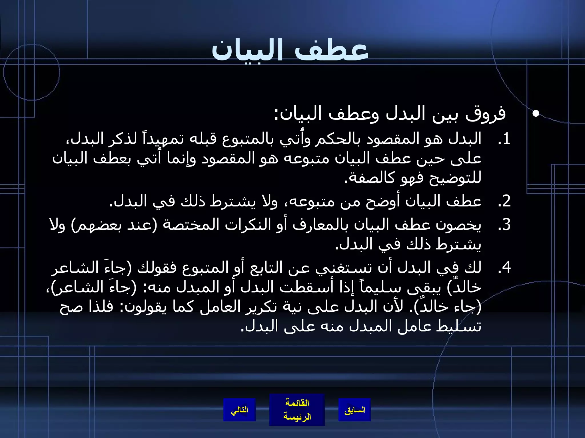 عطف البيان فروق بين البدل وعطف البيان : البدل هو المقصود بالحكم وأُتي بالمتبوع قبله تمهيداً لذكر البدل، على حين عطف البيان متبوعه هو المقصود وإنما أُتي بعطف البيان للتوضيح فهو كالصفة . عطف البيان أوضح من متبوعه، ولا يشترط ذلك في البدل . يخصون عطف البيان بالمعارف أو النكرات المختصة  ( عند بعضهم )  ولا يشترط ذلك في البدل . لك في البدل أن تستغني عن التابع أو المتبوع فقولك  ( جاءَ الشاعر خالدٌ )  يبقى سليماً إذا أسقطت البدل أو المبدل منه : ( جاءَ الشاعر ) ،  ( جاء خالدٌ ).  لأَن البدل على نية تكرير العامل كما يقولون :  فلذا صح تسليط عامل المبدل منه على البدل . التالي 