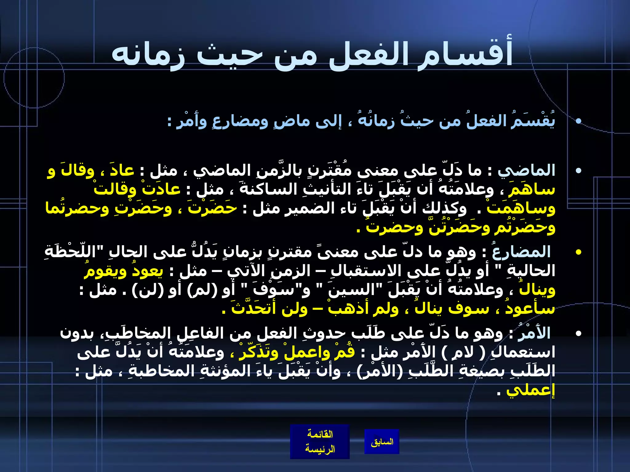 أقسام الفعل من حيث زمانه يُقْسَمُ الفعلُ من حيثُ زمانُهُ ، إلى ماضٍ ومضارِعٍ وأَمْرٍ  : الماضي   :  ما دَلّ على معنى مُقْتَرنٍ بالزّمَنِ الماضي ، مثل  :  عادَ ، وقالَ و ساهَمَ  ، وعلامَتُهُ أن يَقْبَلَ تاءَ التأنيثِ الساكنةَ ، مثل  :  عادَتْ وقالتْ وساهَمَتْ   .   وكذلك أنْ يَقْبَلَ تاء الضميرِ مثل  :  حَضَرْتَ ، وحَضَرْتِ وحضرتُما وحَضَرْتُم وحَضَرْتُنَّ وحضرتُ  .    المضارعُ   :  وهو ما دلّ على معنىً مقترنٍ بزمانٍ يَدُلُّ على الحالِ  " اللّحْظَةِ الحاليةِ  "  أو يدُلّ على الاستقبالِ – الزمنِ الآتي – مثل  :  يعودُ ويقومُ وينالُ  ، وعلامتُهُ أنْ يَقْبَلَ  " السينَ  "  و " سَوْفَ  "  أو  ( لم )  أو  ( لن ) .  مثل  :  سأعودُ ، سوف ينالُ ، ولم أذهبْ – ولن أتحَدَّثَ  .    الأَمْرُ   :  وهو ما دَلّ على طَلَب حدوثِ الفعل من الفاعِل المخاطَبِ، بدون استعمالِ  (  لامِ  )  الأَمْرِ مثل  :  قُمْ واعملْ وتَذَكّرْ ،  وعلامَتُهُ أنْ يَدُلَّ على الطَلَبِ بصيغةِ الطَّلَبِ  ( الأمْرِ )  ، وأنْ يَقْبَلَ ياءَ المؤنثةِ المخاطبةِ ، مثل  :  إعملي   .  