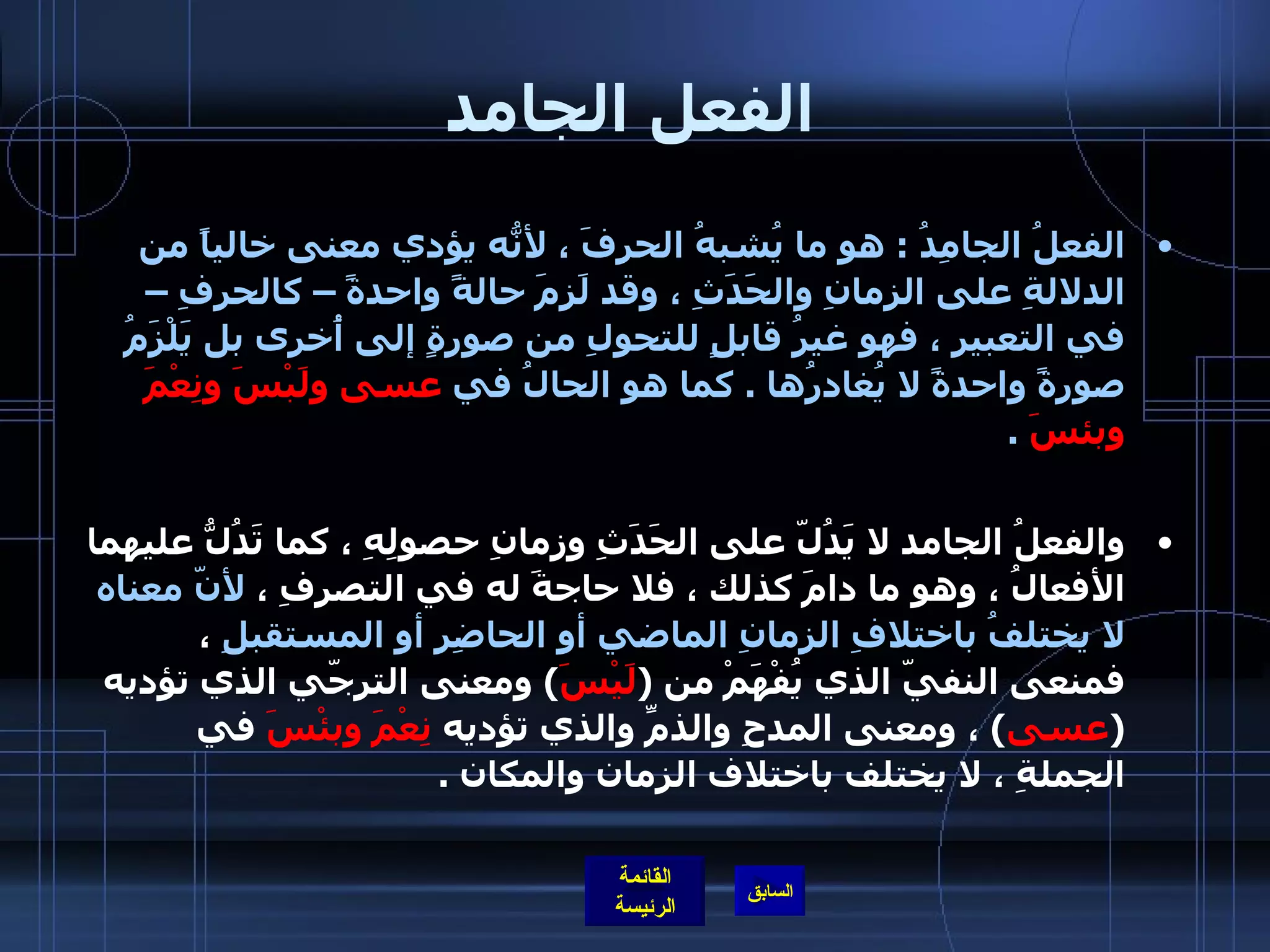 الفعل الجامد الفعلُ الجامِدُ  :  هو ما يُشبهُ الحرفَ ، لأنّهُ يؤدي معنى خالياً من الدلالةِ على الزمانِ والحَدَثِ ، وقد لَزِمَ حالةً واحدةً – كالحرفِ – في التعبيرِ ، فهو غيرُ قابلٍ للتحولِ من صورةٍ إلى أُخرى بل يَلْزَمُ صورةً واحدةً لا يُغادرُها  .  كما هو الحالُ في  عسى ولَبْسَ ونِعْمَ وبئسَ   .     والفعلُ الجامد لا يَدُلّ على الحَدَثِ وزمانِ حصولِهِ ، كما تَدُلُّ عليهما الأفعالُ ، وهو ما دامَ كذلك ، فلا حاجةَ له في التصرفِ ،  لأنّ معناه لا يختلفُ باختلافِ الزمانِ الماضي أو الحاضِرِ أو المستقبلِ  ، فمنعى النفيّ الذي يُفْهَمْ من  ( لَيْسَ )  ومعنى الترجّي الذي تؤديه  ( عسى )  ، ومعنى المدحِ والذمِّ والذي تؤديه  نِعْمَ وبئْسَ  في الجملةِ ، لا يختلف باختلاف الزمان والمكان  .   