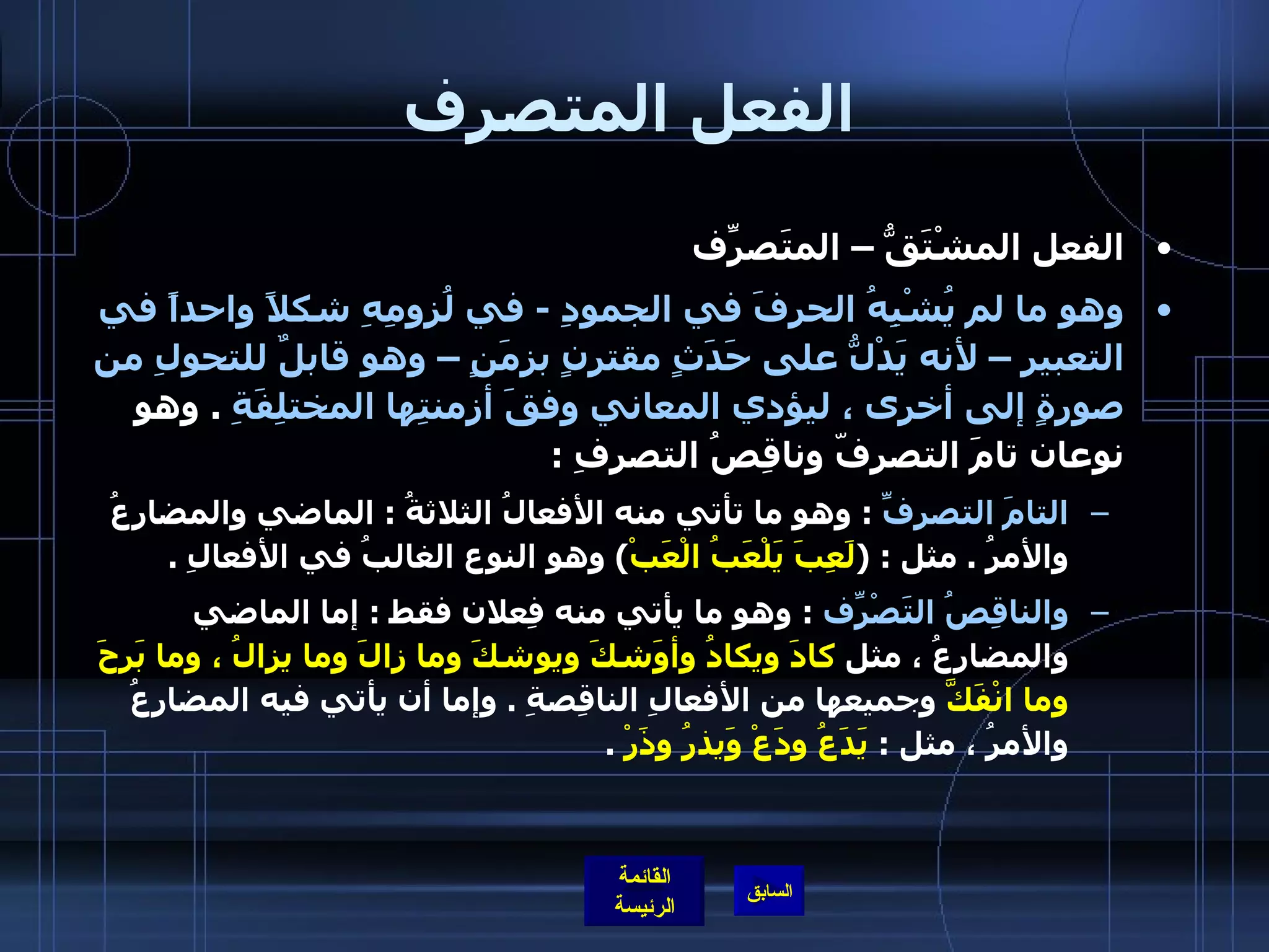 الفعل المتصرف الفعل المشْتَقُّ – المتَصرّفِ  وهو ما لم يُشْبِهُ الحرفَ في الجمودِ  -  في لُزومِهِ شكلاً واحداً في التعبير – لأنه يَدْلُّ على حَدَثٍ مقترنٍ بزمَنٍ – وهو قابلٌ للتحولِ من صورةٍ إلى أخرى ، ليؤدي المعاني وفقَ أزمنتِها المختلِفَةِ   .  وهو نوعان تامَ التصرفّ وناقِصُ التصرِفِ  : التامَ التصرفِّ   :  وهو ما تأتي منه الأفعالُ الثلاثةُ  :  الماضي والمضارعُ والأمرُ  .  مثل  : ( لَعِبَ يَلْعَبُ الْعَبْ )  وهو النوع الغالبُ في الأفعالِ  .  والناقِصُ التَصْرّفِ   :  وهو ما يأتي منه فِعلان فقط  :  إما الماضي والمضارعُ ، مثل  كادَ ويكادُ وأوَشكَ ويوشكَ وما زالَ وما يزالُ ، وما بَرِحَ وما انْفَكَّ  وجميعها من الأفعالِ الناقِصةِ  .  وإما أن يأتي فيه المضارِعُ والأمرُ ، مثل  :  يَدَعُ ودَعْ وَيذرُ وذَرْ   .   