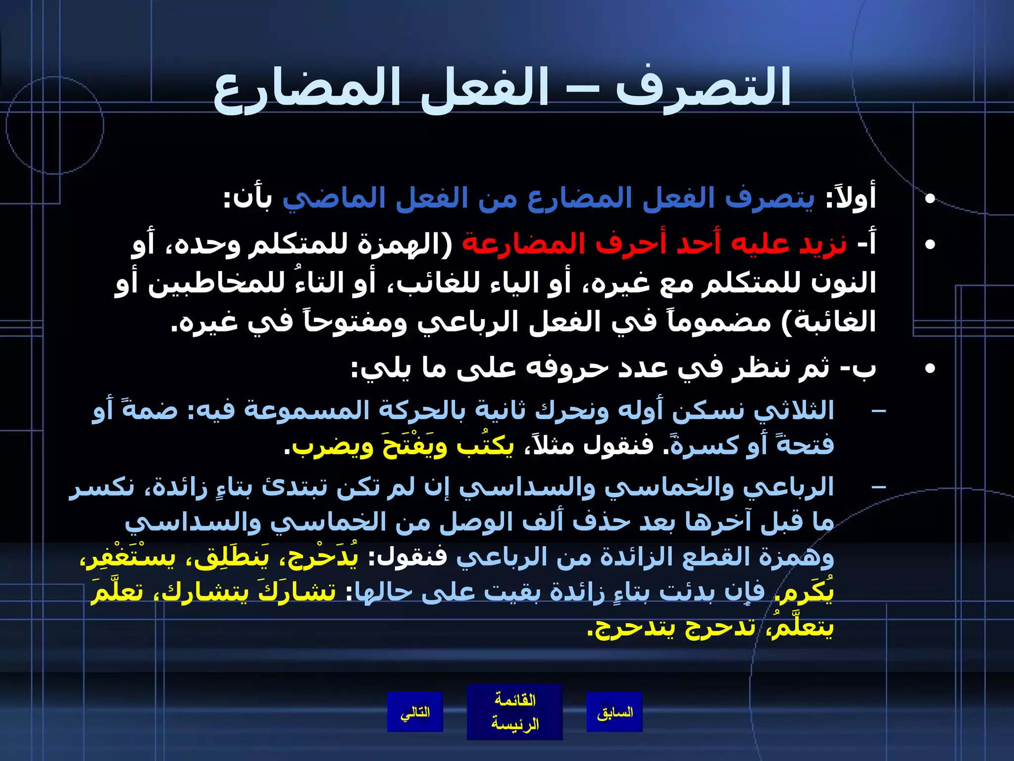 التصرف – الفعل المضارع أولاً :  يتصرف الفعل المضارع من الفعل الماضي  بأَن : أَ -  نزيد عليه أَحد أحرف المضارعة   ( الهمزة للمتكلم وحده، أَو النون للمتكلم مع غيره، أو الياء للغائب، أو التاءُ للمخاطبين أو الغائبة )  مضموماً في الفعل الرباعي ومفتوحاً في غيره . ب -  ثم ننظر في عدد حروفه على ما يلي : الثلاثي نسكن أَوله ونحرك ثانية بالحركة المسموعة فيه :  ضمةً أَو فتحةً أَو كسرةً .  فنقول مثلاً،  يكتُب ويَفْتَحَ ويضرِب . الرباعي والخماسي والسداسي إن لم تكن تبتدئ بتاءٍ زائدة، نكسر ما قبل آخرها بعد حذف أَلف الوصل من الخماسي والسداسي وهمزة القطع الزائدة من الرباعي  فنقول :  يُدَحْرج، يَنطَلِق، يسْتَغْفِر، يُكَرِم .  فإِن بدئت بتاءٍ زائدة بقيت على حالها :  تشارَكَ يتشارك، تعلَّمَ يتعلَّمُ، تدحرج يتدحرج . التالي 