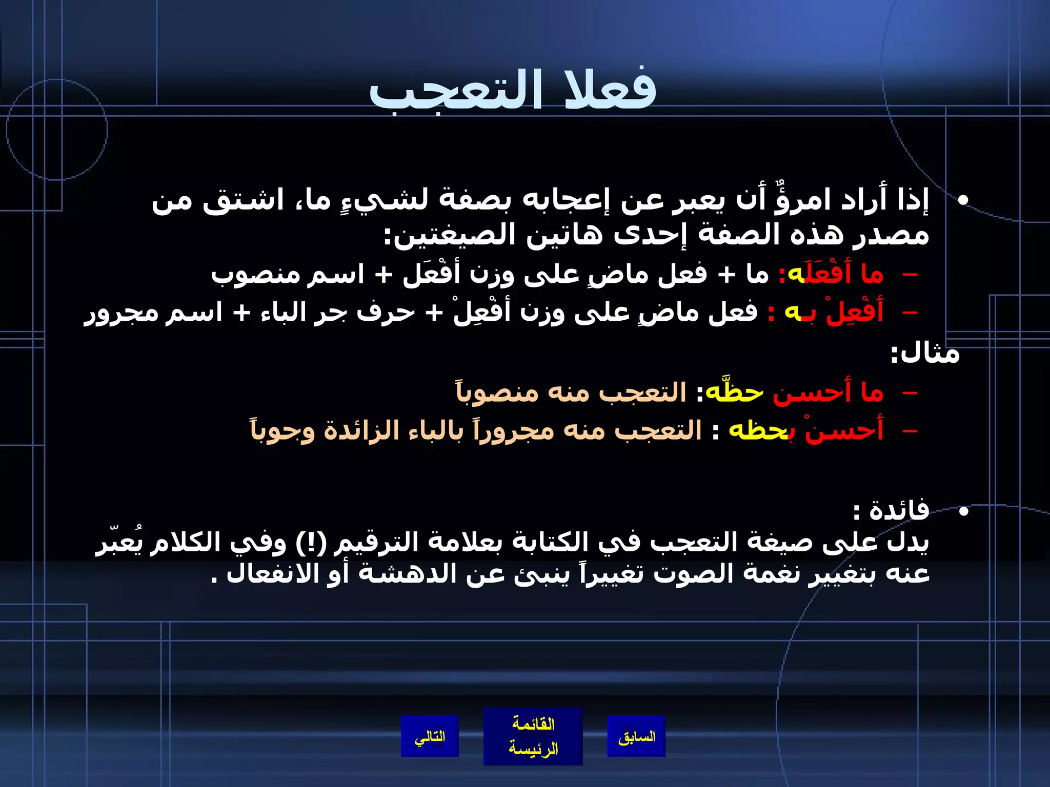 فعلا التعجب   إذا أَراد امرؤٌ أَن يعبر عن إعجابه بصفة لشيءٍ ما، اشتق من مصدر هذه الصفة إحدى هاتين الصيغتين : ما أَفْعَلَ ه :  ما  +  فعل ماضٍ على وزن أفْعَل  +  اسم منصوب  أَفْعِلْ بـ ه   :   فعل ماضٍ على وزن أفْعِلْ  +  حرف جر الباء  +  اسم مجرور   مثال : ما أَحسن  حظَّه :  التعجب منه منصوباً أَحسنْ   ب حظه   :  التعجب منه مجروراً بالباء الزائدة وجوباً فائدة  : يدل على صيغة التعجب في الكتابة بعلامة الترقيم  (!)  وفي الكلام يُعبّر عنه بتغيير نغمة الصوت تغييراً ينبئ عن الدهشة أو الانفعال  .  التالي 
