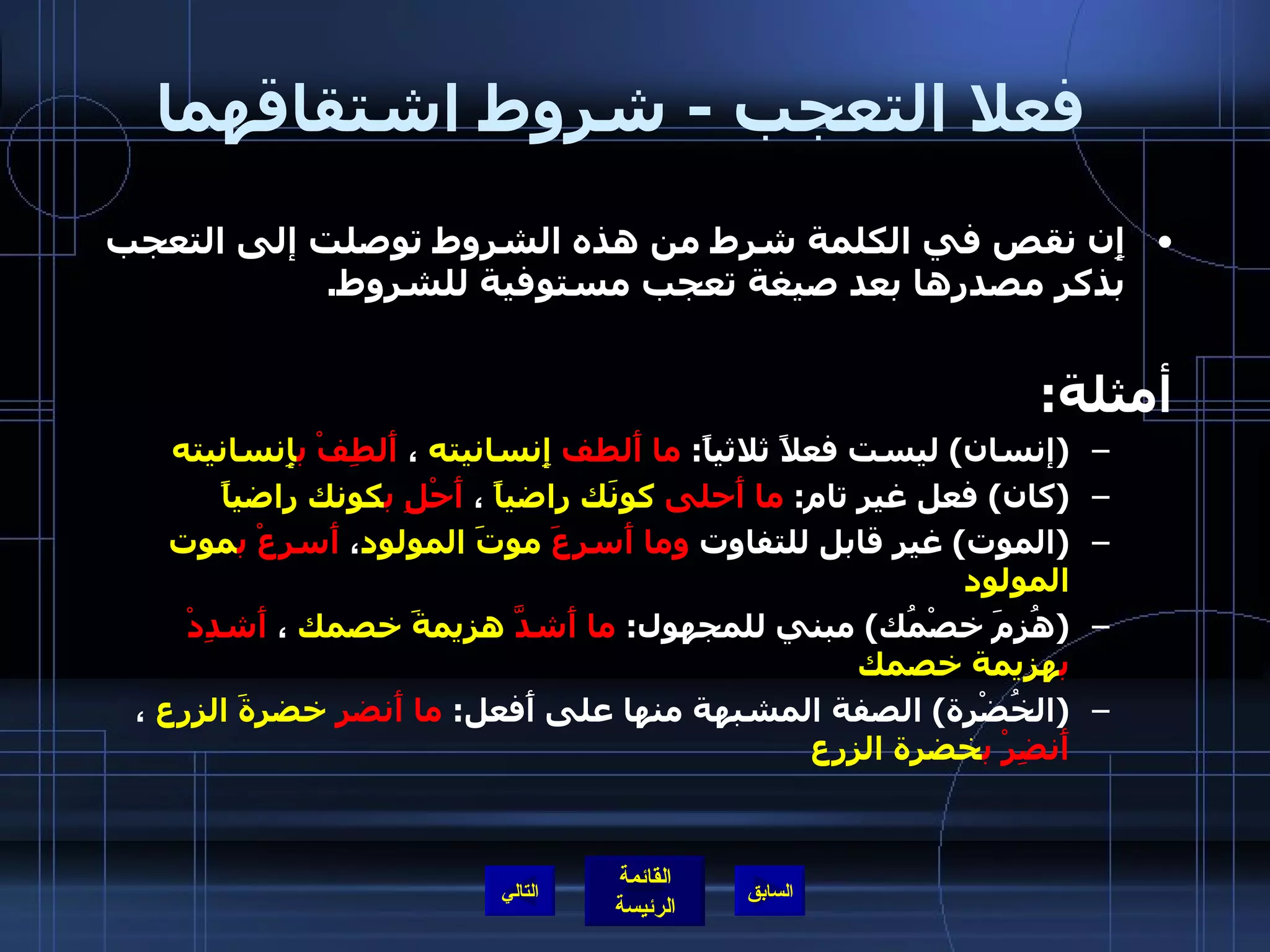 فعلا التعجب  -  شروط اشتقاقهما   إِن نقص في الكلمة شرط من هذه الشروط توصلت إلى التعجب بذكر مصدرها بعد صيغة تعجب مستوفية للشروط . أمثلة :   ( إنسان )  ليست فعلاً ثلاثياً :  ما أَلطف  إِنسانيته  ،  أَلطِفْ   ب إِنسانيته ( كان )  فعل غير تام :  ما أَحلى   كونَك راضياً  ،  أَحْلِ   ب كونك راضياً   ( الموت )  غير قابل للتفاوت  وما أَسرعَ   موتَ المولود ،  أَسرِعْ   ب موت المولود ( هُزِمَ خصْمُك )  مبني للمجهول :  ما أَشدَّ   هزيمةَ خصمك  ،  أَشدِدْ ب هزيمة خصمك   ( الخُضْرة )  الصفة المشبهة منها على أَفعل :  ما أَنضر   خضرةَ الزرع  ،  أَنضِرْ   ب خضرة الزرع التالي 