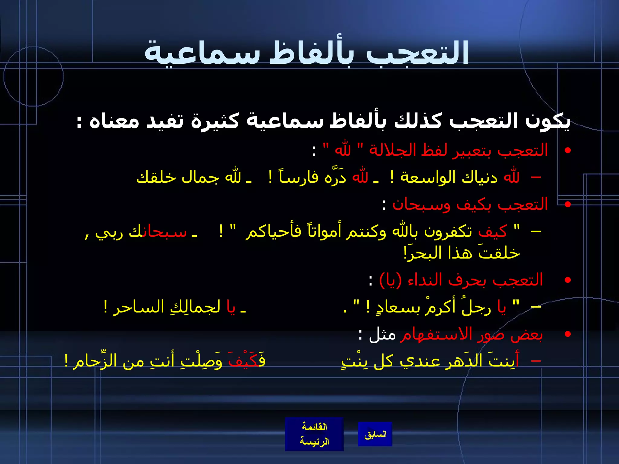 التعجب بألفاظ سماعية يكون التعجب كذلك بألفاظ سماعية كثيرة تفيد معناه  : التعجب بتعبير لفظ الجلالة  "  لله  "  : لله  دنياك الواسعة  !  ـ  لله  دَرَّه فارساً  !    ـ لله جمال خلقك  التعجب بكيف وسبحان   : "   كيف  تكفرون بالله وكنتم أمواتاً فأحياكم   " !     ـ  سبحان ك ربي  ,  خلقتَ هذا البحرَ !   التعجب بحرف النداء  ( يا )  : "   يا  رجلُ أكرِمْ بسعادٍ  ! " .                   ـ  يا  لجمالِكِ الساحر  !   بعض صور الاستفهام  مثل  : أَ بِنتَ الدَهرِ عندي كل بِنْتٍ              فَ كَيْفَ  وَصِلْتِ أنتِ من الزِّحام  ! 