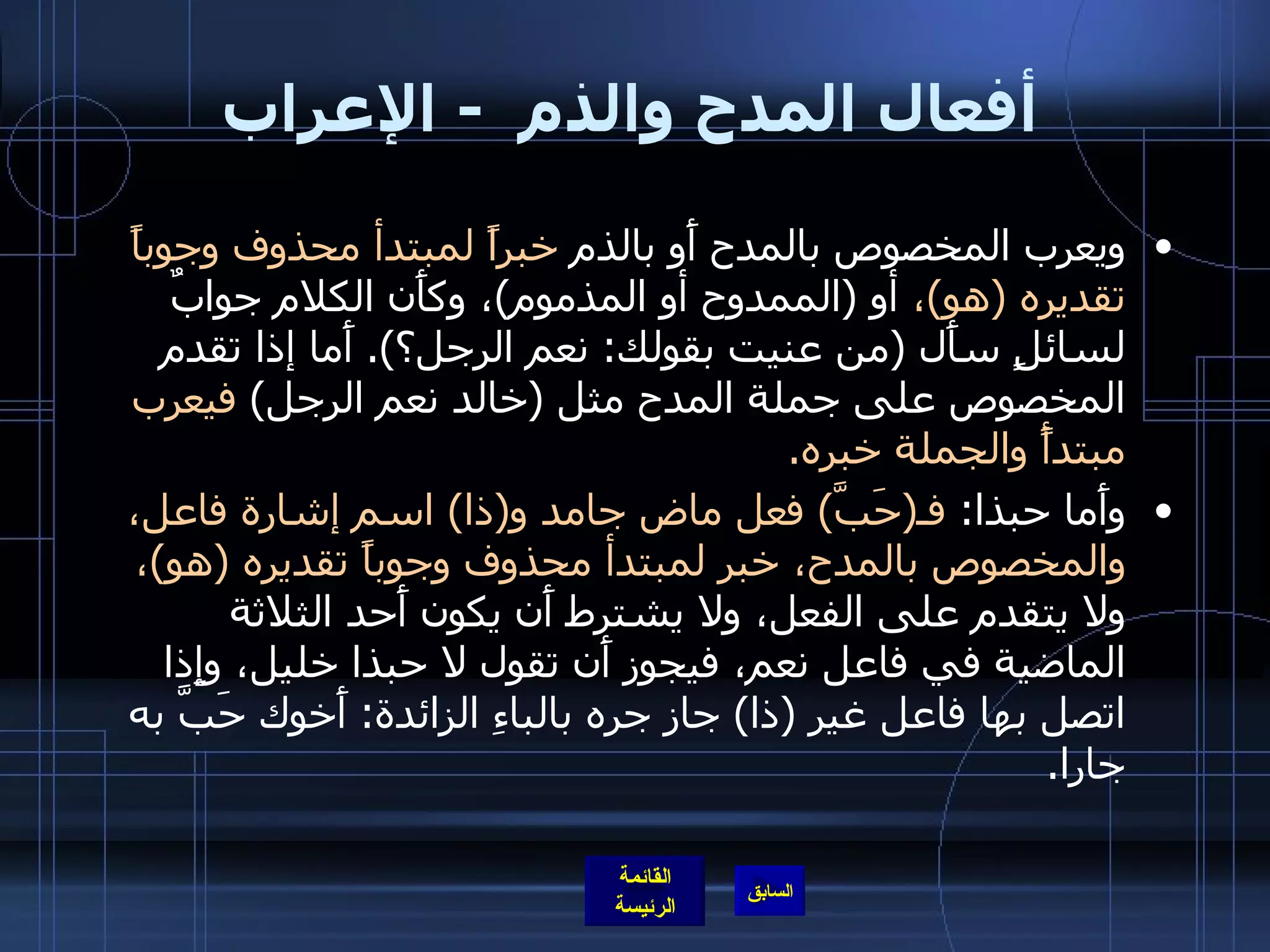 أفعال المدح والذم   -  الإعراب ويعرب المخصوص بالمدح أَو بالذم  خبراً لمبتدأ محذوف وجوباً تقديره  ( هو ) ،  أو  ( الممدوح أو المذموم ) ، وكأَن الكلام جوابٌ لسائلٍ سأَل  ( من عنيت بقولك :  نعم الرجل؟ ).  أَما إذا تقدم المخصوص على جملة المدح مثل  ( خالد نعم الرجل )  فيعرب مبتدأً والجملة خبره . وأَما حبذا :  فـ ( حَبَّ )  فعل ماض جامد و ( ذا )  اسم إشارة فاعل، والمخصوص بالمدح، خبر لمبتدأ محذوف وجوباً تقديره  ( هو ) ،  ولا يتقدم على الفعل، ولا يشترط أَن يكون أَحد الثلاثة الماضية في فاعل نعم، فيجوز أَن تقول لا حبذا خليل، وإِذا اتصل بها فاعل غير  ( ذا )  جاز جره بالباءِ الزائدة :  أَخوك حَبَّ به جارا . 