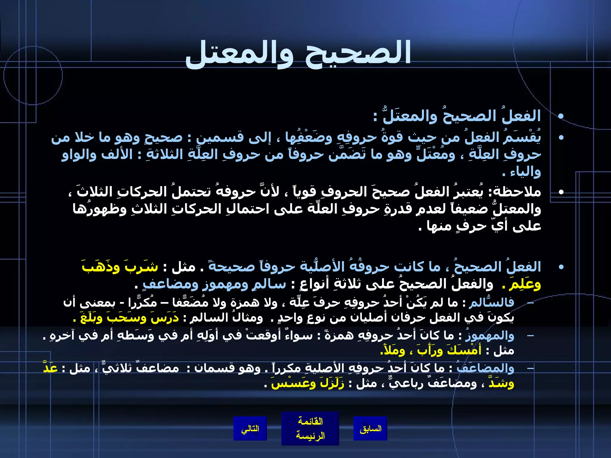 الصحيح والمعتل   الفعلُ الصحيحُ والمعتَلُّ  :  يُقْسَمُ الفعلُ من حيث قوةُ حروفِهِ وضَعْفُِها ، إلى قسمين  :  صحيحٍ وهو ما خلا من حروفِ العِلَّةِ ، ومُعْتَلٍّ وهو ما تَضَمّنَ حروفاً من حروفِ العِلَّةِ الثلاثةِ  :  الألف والواو والياء  .   ملاحظة :  يُعتبرُ الفعلُ صحيحَ الحروفِ قوياً ، لأنَّ حروفهُ تحتملُ الحركاتِ الثلاثَ ، والمعتلُّ ضعيفاً لعدمِ قدرةِ حروفِ العلّةِ على احتمالِ الحركاتِ الثلاثِ وظهورُها على أيّ حرفٍ منها  .  الفعلُ الصحيحُ ، ما كانت حروفُهُ الأصلّيةُ حروفاً صحيحةً   .  مثل  :  شَرِبَ وذَهَبَ وعَلِمَ  .   والفعلُ الصحيحُ على ثلاثةِ أنواعٍ  :  سالمٍ ومهموزٍ ومضاعفٍ   .  فالسّالمُ   :  ما لم يَكُنْ أحدُ حروفِهِ حرفَ عِلّةٍ ، ولا همزة ولا مُضَعّفاً – مُكرّراً  -  بمعنى أن يكونَ في الفعل حرفان أصليان من نوعٍ واحدٍ  .   ومثالُ السالمِ  :  دَرَسَ وسَحَبَ وبَلَغَ  . والمهموزُ   :  ما كانَ أحدُ حروفِهِ همزةً  :  سواءٌ أوقعتْ في أوَلِهِ أم في وَسَطهِ أم في آخرهِ  .  مثل  :  أمْسَكَ ورَأَبَ ، ومَلأَ .  والمضاعَفُ   :  ما كانَ أحدُ حروفِهِ الأصليةِ مكرراً  .  وهو قسمان  :  مضاعفٌ ثلاثيٌّ ، مثل  :  عَدَّ وشَدَّ  ، ومضاعَفٌ رباعيٌّ ، مثل  :  زَلَزَلَ وعَسْسَ   .  التالي 