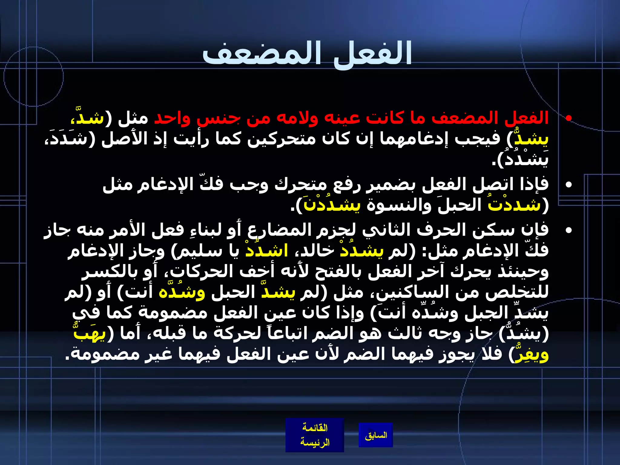 الفعل المضعف الفعل المضعف ما كانت عينه ولامه من جنس واحد  مثل  ( شدَّ، يشدُّ )  فيجب إدغامهما إن كان متحركين كما رأيت إذ الأَصل  ( شَدَدَ، يَشْدُدُ ). فإذا اتصل الفعل بضمير رفع متحرك وجب فكّ الإدغام مثل  ( شددْتُ  الحبلَ والنسوة  يشدُدْنَ ). فإن سكن الحرف الثاني لجزم المضارع أَو لبناءِ فعل الأمر منه جاز فكّ الإدغام مثل : ( لم  يشدُدْ  خالد،  اشدُدْ  يا سليم )  وجاز الإدغام وحينئذ يحرك آخر الفعل بالفتح لأَنه أخف الحركات، أَو بالكسر للتخلص من الساكنين، مثل  ( لم  يشدَّ  الحبل  وشُدَّه  أنت )  أَو  ( لم يشدِّ الجبل وشُدِّه أنتَ )  وإذا كان عين الفعل مضمومة كما في  ( يشُدُّ )  جاز وجه ثالث هو الضم اتباعاً لحركة ما قبله، أَما  ( يهَبُّ ويفِرُّ )  فلا يجوز فيهما الضم لأَن عين الفعل فيهما غير مضمومة . 