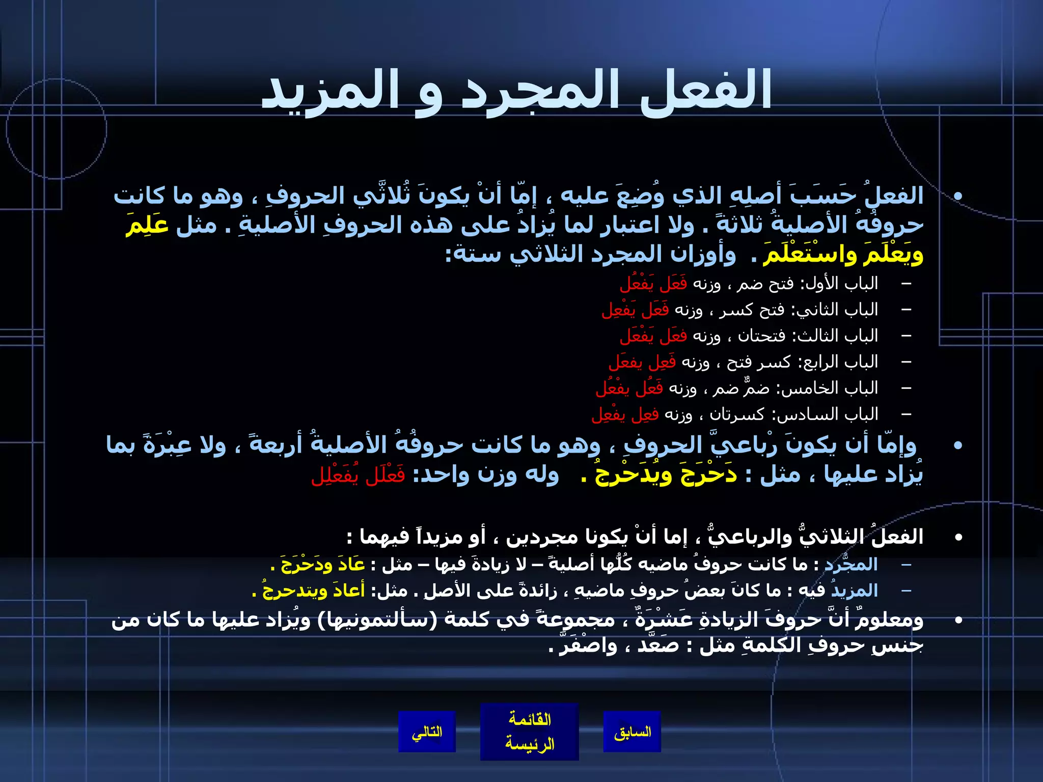 الفعل المجرد و المزيد الفعلُ حَسَبَ أصلِهِ الذي وُضِعَ عليه ، إمّا أنْ يكونَ ثُلاثَّي الحروفِ ، وهو ما كانت حروفُهُ الأصليةُ ثلاثةً  .  ولا اعتبار لما يُزادُ على هذه الحروفِ الأصليةِ  .  مثل  عَلِمَ ويَعْلَمَ واسْتَعْلَمَ   .  وأوزان المجرد الثلاثي ستة : الباب الأول :  فتح ضم ، وزنه  فَعَل يَفْعُل   الباب الثاني :  فتح كسر ، وزنه  فَعَل يَفْعِل   الباب الثالث :  فتحتان ، وزنه  فعَل يَفْعَل   الباب الرابع :  كسر فتح ، وزنه  فَعِل يفعَل   الباب الخامس :  ضمٌّ ضم ، وزنه  فَعُل يفْعُل   الباب السادس :  كسرتان ، وزنه  فعِل يفْعِل     وإمّا أن يكونَ رْباعيَّ الحروفِ ، وهو ما كانت حروفُهُ الأصليةُ أربعةً ، ولا عِبْرَةً بما يُزاد عليها ، مثل  :  دَحْرَجَ ويُدَحْرِجُ  .    وله وزن واحد :   فَعْلَل يُفَعْلِل   الفعلُ الثلاثيُّ والرباعيُّ ، إما أنْ يكونا مجردين ، أو مزيداً فيهما  : المجّردُ   :  ما كانت حروفُ ماضيه كُلُّها أصليةً – لا زيادةَ فيها – مثل  :  عَادَ ودَحْرَجَ  .   المزيدُ  فيه  :  ما كانَ بعضُ حروفِ ماضيهِ ، زائدةً على الأصلِ  .  مثل :  أعادَ ويتدحرجُ  .    ومعلومٌ أنَّ حروفَ الزيادةِ عَشْرَةٌ ، مجموعةً في كلمة  ( سألتمونيها )  ويُزاد عليها ما كان من جنسِ حروفِ الكلمةِ مثل  :  صَعَّد ، واصْفَرَّ  .  التالي 