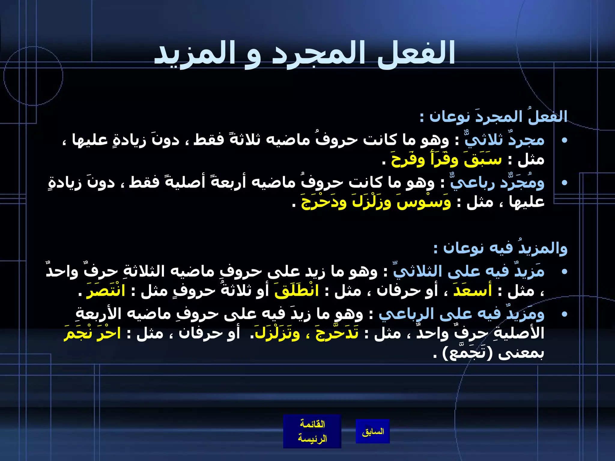 الفعل المجرد و المزيد الفعلُ المجردَ نوعان  :  مجردٌ ثلاثيٌّ   :  وهو ما كانت حروفُ ماضيه ثلاثةً فقط ، دونَ زيادةٍ عليها ، مثل  :  سَبَقَ وقَرَأَ وفَرِحَ   .  ومُجَرّدٌ رباعيٌّ   :  وهو ما كانت حروفُ ماضيه أربعةً أصليةً فقط ، دونَ زيادةٍ عليها ، مثل  :  وَسْوسَ وزَلْزَلَ ودَحْرَجَ   .  والمزيدُ فيه نوعان  :  مَزيدٌ فيه على الثلاثيِّ   :  وهو ما زِيد على حروفِ ماضيه الثلاثةِ حرفٌ واحدٌ ، مثل  :  أسعَدَ  ، أو حرفان ، مثل  :  انْطَلَقَ  أو ثلاثةُ حروفٍ مثل  :  انْتَصَرَ   .  ومَزيدٌ فيه على الرباعي   :  وهو ما زِيدَ فيه على حروفِ ماضيه الأربعةِ الأصليةِ حرفٌ واحدٌ ، مثل  :  تَدَحّرَجَ ، وتَزَلْزَلَ .   أو حرفان ، مثل  :  احْرَ   نْجَمَ  بمعنى  ( تَجَمّعَ ) . 