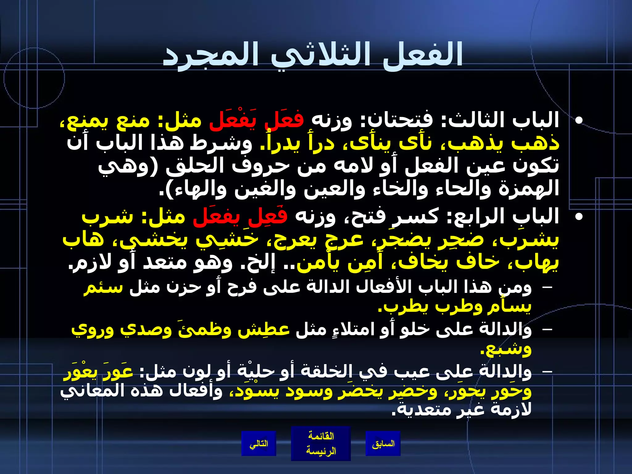 الفعل الثلاثي المجرد الباب الثالث :  فتحتان :  وزنه  فعَل يَفْعَل  مثل :  منع يمنع، ذهب يذهب، نأَى ينأَى، درأَ يدرأُ .   وشرط هذا الباب أَن تكون عين الفعل أَو لامه من حروف الحلق  ( وهي الهمزة والحاء والخاء والعين والغين والهاء ).  الباب الرابع :  كسر فتح، وزنه  فَعِل يفعَل  مثل :  شرِب يشرَب، ضجِر يضجَر، عرج يعرج، خَشِي يخشى، هاب يهاب، خاف يخاف، أَمِن يأْمن ..  إلخ .  وهو متعد أَو لازم . ومن هذا الباب الأفعال الدالة على فرح أَو حزن مثل  سئم يسأَم وطرب يطرب . والدالة على خلو أَو امتلاءٍ مثل  عطِش وظمئَ وصدي وروِي وشبع . والدالة على عيب في الخلقة أو حليْة أو لون مثل :  عَوِرَ يعْوَر وحَوِر يحوَر، وخضِر يخضَر وسوِد يسْوَد،  وأفعال هذه المعاني لازمة غير متعدية . التالي 