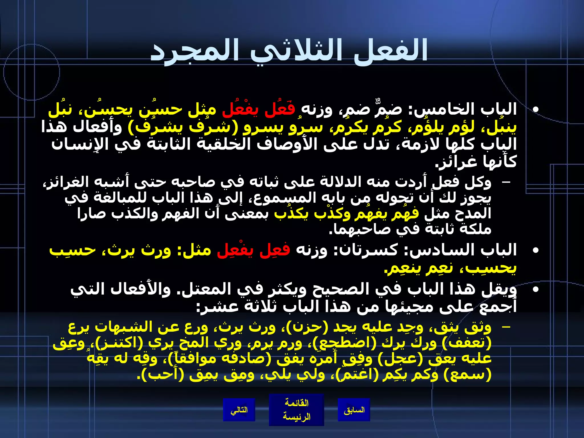 الفعل الثلاثي المجرد الباب الخامس :  ضمٌّ ضم، وزنه  فَعُل يفْعُل  مثل حسُن يحسُن، نبُل ينبُل، لؤم يلؤُم، كرُم يكرُم، سرُو يسرو  ( شرُف يشرُف )   وأَفعال هذا الباب كلها لازمة، تدل على الأَوصاف الخلقية الثابتة في الإِنسان كأَنها غرائز . وكل فعل أَردت منه الدلالة على ثباته في صاحبه حتى أَشبه الغرائز، يجوز لك أن تحوله من بابه المسموع، إلى هذا الباب للمبالغة في المدح مثل  فهُم يفهُم وكذْب يكذُب  بمعنى أَن الفهم والكذب صارا ملكة ثابتة في صاحبهما . الباب السادس :  كسرتان :  وزنه  فعِل يفْعِل  مثل :  ورِث يرث، حسِب يحسِب، نعِم ينعِم . ويقل هذا الباب في الصحيح ويكثر في المعتل .  والأَفعال التي أُجمع على مجيئها من هذا الباب ثلاثة عشر : وثق يثق، وجِد عليه يجد  ( حزن ) ، ورث يرث، ورِع عن الشبهات يرِع  ( تعفف )  ورِك يرك  ( اضطجع ) ، ورِم يرم، ورِي المخ يري  ( اكتنـز ) ، وعِق عليه يعق  ( عجل )  وفِق أَمرَه يفق  ( صادفه موافقاً ) ، وقِه له يقِهُ  ( سمع )  وكم يكِم  ( اغتمّ ) ، ولي يلي، ومِق يمِق  ( أَحب ). التالي 