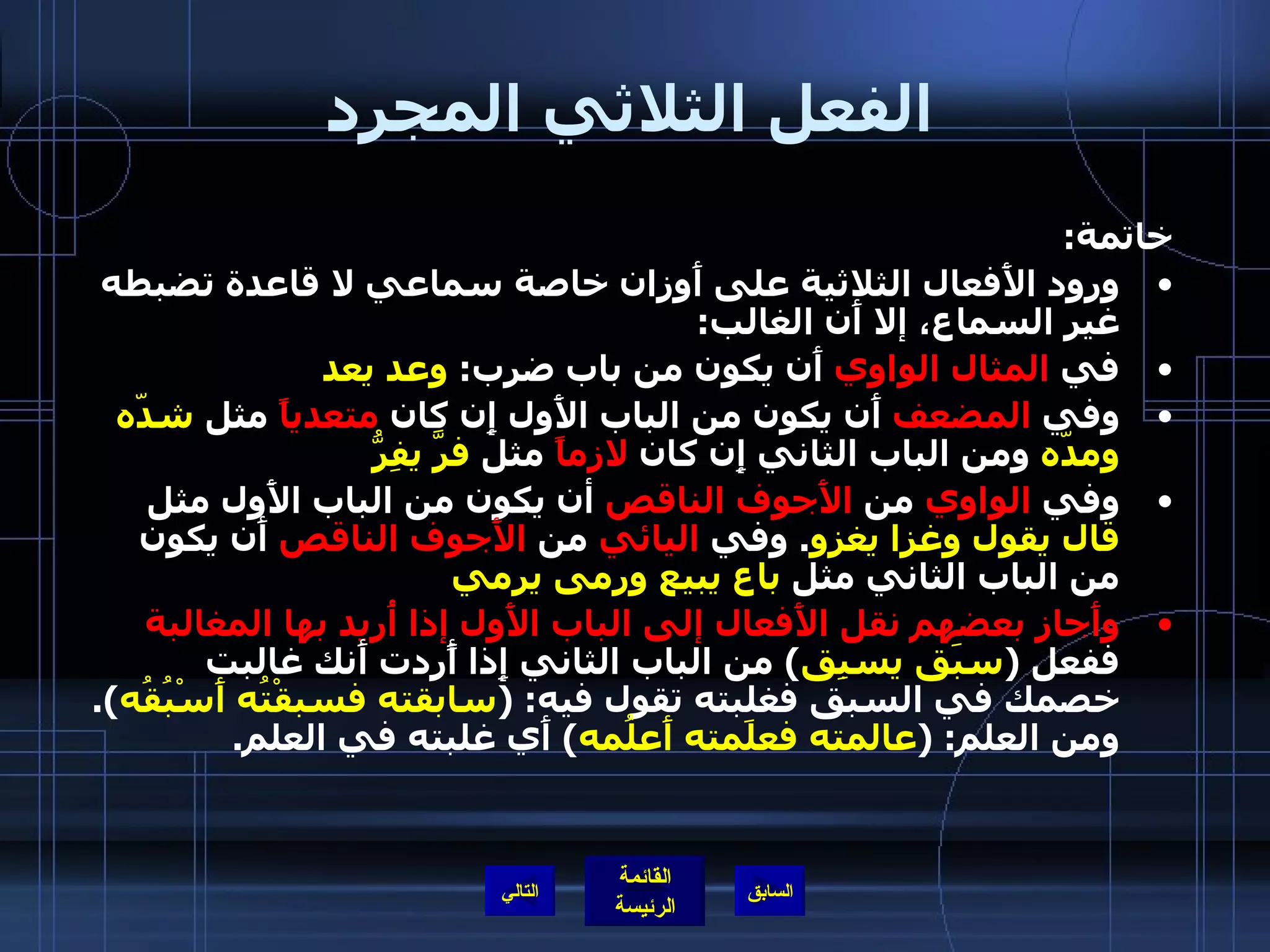 الفعل الثلاثي المجرد خاتمة : ورود الأَفعال الثلاثية على أَوزان خاصة سماعي لا قاعدة تضبطه غير السماع، إلا أَن الغالب : في  المثال الواوي  أَن يكون من باب ضرب :  وعد يعد وفي  المضعف  أَن يكون من الباب الأَول إِن كان  متعدياً  مثل  شدّه ومدّه  ومن الباب الثاني إِن كان  لازماً  مثل  فرَّ يفِرُّ وفي  الواوي  من  الأَجوف الناقص  أن يكون من الباب الأَول مثل  قال يقول وغزا يغزو .  وفي  اليائي  من  الأَجوف الناقص  أَن يكون من الباب الثاني مثل  باع يبيع ورمى يرمي  وأَجاز بعضهم نقل الأَفعال إلى الباب الأَول إذا أُريد بها المغالبة  ففعل  ( سبَق يسبِق )  من الباب الثاني إِذا أًردت أَنك غالبت خصمك في السبق فغلبته تقول فيه : ( سابقته فسبقْتُه أَسْبُقُه ).  ومن العلم : ( عالمته فعلَمته أَعلُمه )  أَي غلبته في العلم . التالي 