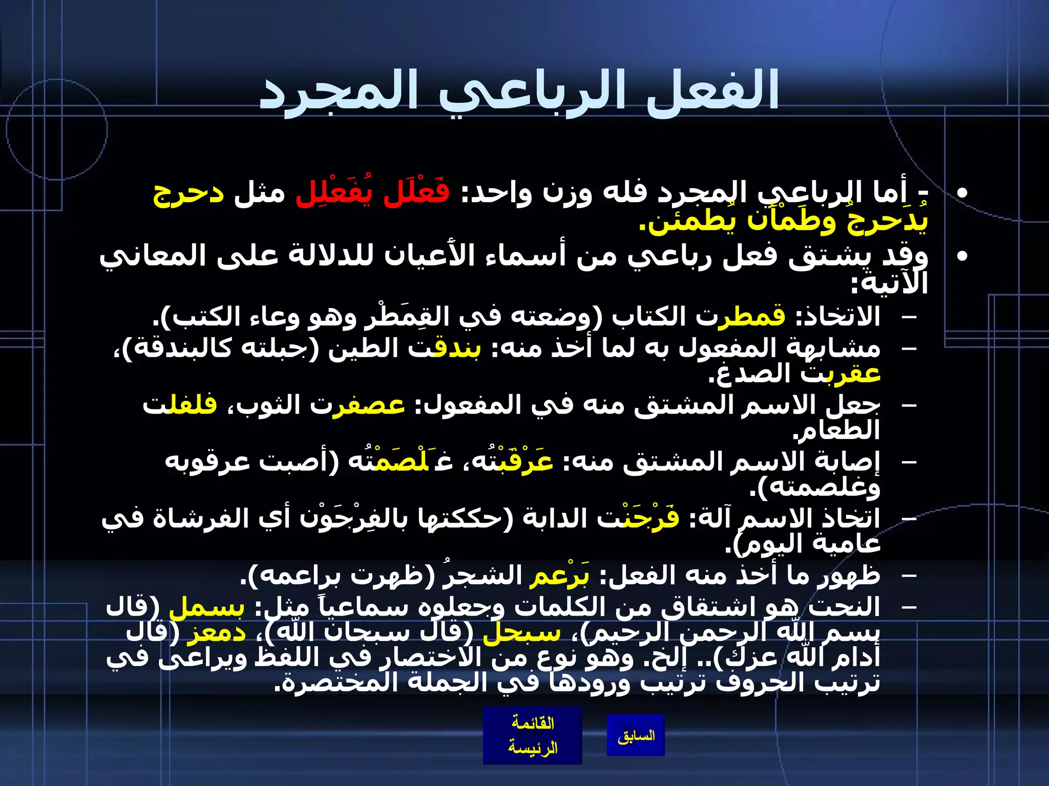 الفعل الرباعي المجرد -  أما الرباعي المجرد فله وزن واحد :  فَعْلَل يُفَعْلِل  مثل  دحرج يُدَحرجُ وطَمْأَن يُطمئن . وقد يشتق فعل رباعي من أسماء الأَعيان للدلالة على المعاني الآتية : الاتخاذ :  قمطر ت الكتاب  ( وضعته في القِمَطْر وهو وعاء الكتب ). مشابهة المفعول به لما أخذ منه :  بندق ت الطين  ( جبلته كالبندقة ) ،  عقرب ت الصدغ . جعل الاسم المشتق منه في المفعول :  عصفر ت الثوب،  فلفل ت الطعام . إصابة الاسم المشتق منه :  عَرْقَبْ تُه، غ َلْصَمْ تُه  ( أصبت عرقوبه وغلصمته ). اتخاذ الاسم آلة :  فَرْجَنْ ت الدابة  ( حككتها بالفِرْجَوْن أي الفرشاة في عامية اليوم ). ظهور ما أخذ منه الفعل :  بَرْعم  الشجرُ  ( ظهرت براعمه ). النحت هو اشتقاق من الكلمات وجعلوه سماعياً مثل :  بسمل   ( قال بسم الله الرحمن الرحيم ) ،  سبحل   ( قال سبحان الله ) ،  دمعز   ( قال أدام الله عزك )..  إلخ .  وهو نوع من الاختصار في اللفظ ويراعى في ترتيب الحروف ترتيب ورودها في الجملة المختصرة . 