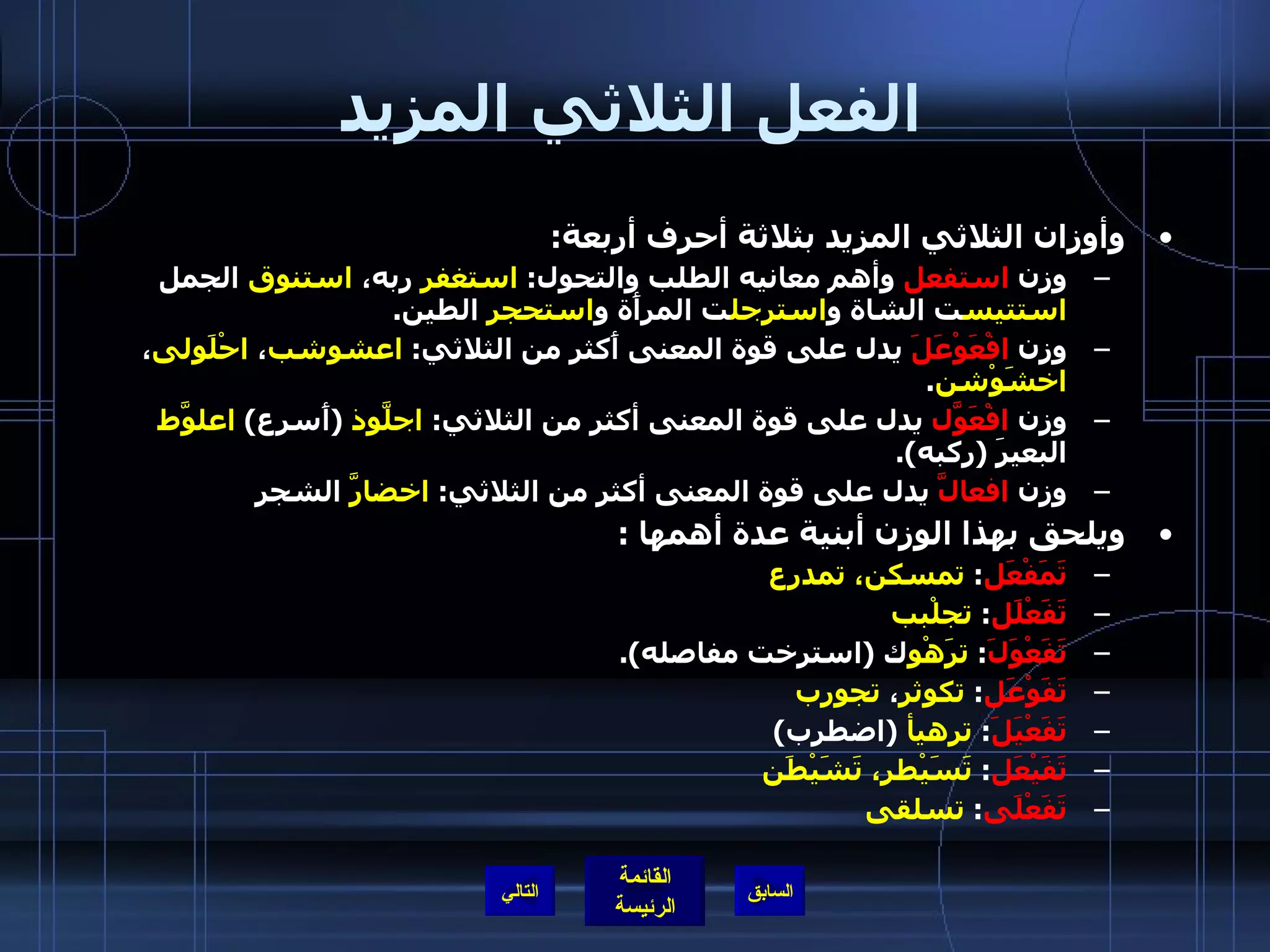 الفعل الثلاثي المزيد وأوزان الثلاثي المزيد بثلاثة أحرف أربعة : وزن  استفعل  وأهم معانيه الطلب والتحول :  استغفر  ربه،  استنوق  الجمل  استتيس ت الشاة و استرجل ت المرأَة و استحجر  الطين . وزن  افْعَوْعَلَ  يدل على قوة المعنى أَكثر من الثلاثي :  اعشوشب ،  احْلَولى ،  اخشَوْشن . وزن  افْعَوَّل  يدل على قوة المعنى أكثر من الثلاثي :  اجلَّوذ   ( أَسرع )  اعلوَّط  البعيرَ  ( ركبه ). وزن  افعالَّ  يدل على قوة المعنى أكثر من الثلاثي :  اخضارَّ  الشجر ويلحق بهذا الوزن أبنية عدة أهمها  :  تَمَفْعَل :  تمسكن، تمدرع تَفَعْلَل :  تجلْبب تَفَعْوَلَ :  ترَهْو ك  ( استرخت مفاصله ). تَفَوْعَل :  تكوثر ،  تجورب   تَفَعْيَلَ :  ترهيأ   ( اضطرب )  تَفَيْعَل :  تَسَيْطر، تَشَيْطَن تَفَعْلَى :  تسلقى   التالي 