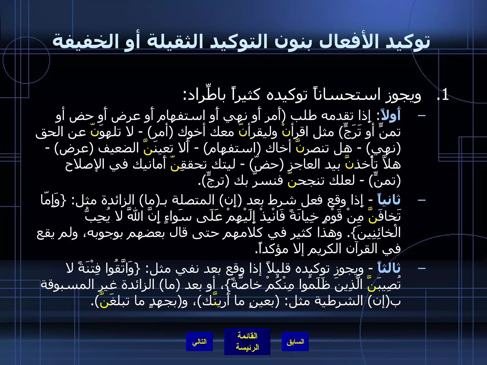 توكيد الأفعال بنون التوكيد الثقيلة أو الخفيفة ويجوز استحساناً توكيده كثيراً باطِّراد : أَولاً :  إِذا تقدمه طلب  ( أَمر أَو نهي أَو استفهام أَو عرض أَو حض أو تمنٍّ أو تَرَجٍّ )  مثل اقرأ نْ  وليقرأ نّ  معك أخوك  ( أمر ) -  لا تلهوَ نّ  عن الحق  ( نهي ) -  هل تنصر نَّ  أخاك  ( استفهام ) -  أَلا تعينَ نَّ  الضعيف  ( عرض ) -  هلاَّ تأْخذ نَّ  بيد العاجز  ( حضّ ) -  ليتك تحققِ نّ  أَمانيك في الإصلاح  ( تمنٍّ ) -  لعلك تنجح نّ  فنسرَّ بك  ( ترجٍّ ). ثانياً   -  إِذا وقع فعل شرط بعد  ( إِن )  المتصلة بـ ( ما )  الزائدة مثل : { وَإِمّا تَخافَ نَّ  مِنْ قَوْمٍ خِيانَةً فَانْبِذْ إِلَيْهِمْ عَلَى سَواءٍ إِنَّ اللَّهَ لا يُحِبُّ الْخائِنِينَ }.  وهذا كثير في كلامهم حتى قال بعضهم بوجوبه، ولم يقع في القرآن الكريم إلا مؤكداً . ثالثاً   -  ويجوز توكيده قليلاً إذا وقع بعد نفي مثل : { وَاتَّقُوا فِتْنَةً لا تُصِيبَ نَّ  الَّذِينَ ظَلَمُوا مِنْكُمْ خاصَّةً } ، أو بعد  ( ما )  الزائدة غير المسبوقة ب ( إن )  الشرطية مثل : ( بعينٍ ما أَري نَّ ك ) ، و ( بجهدٍ ما تبلغَ نَّ ). التالي 