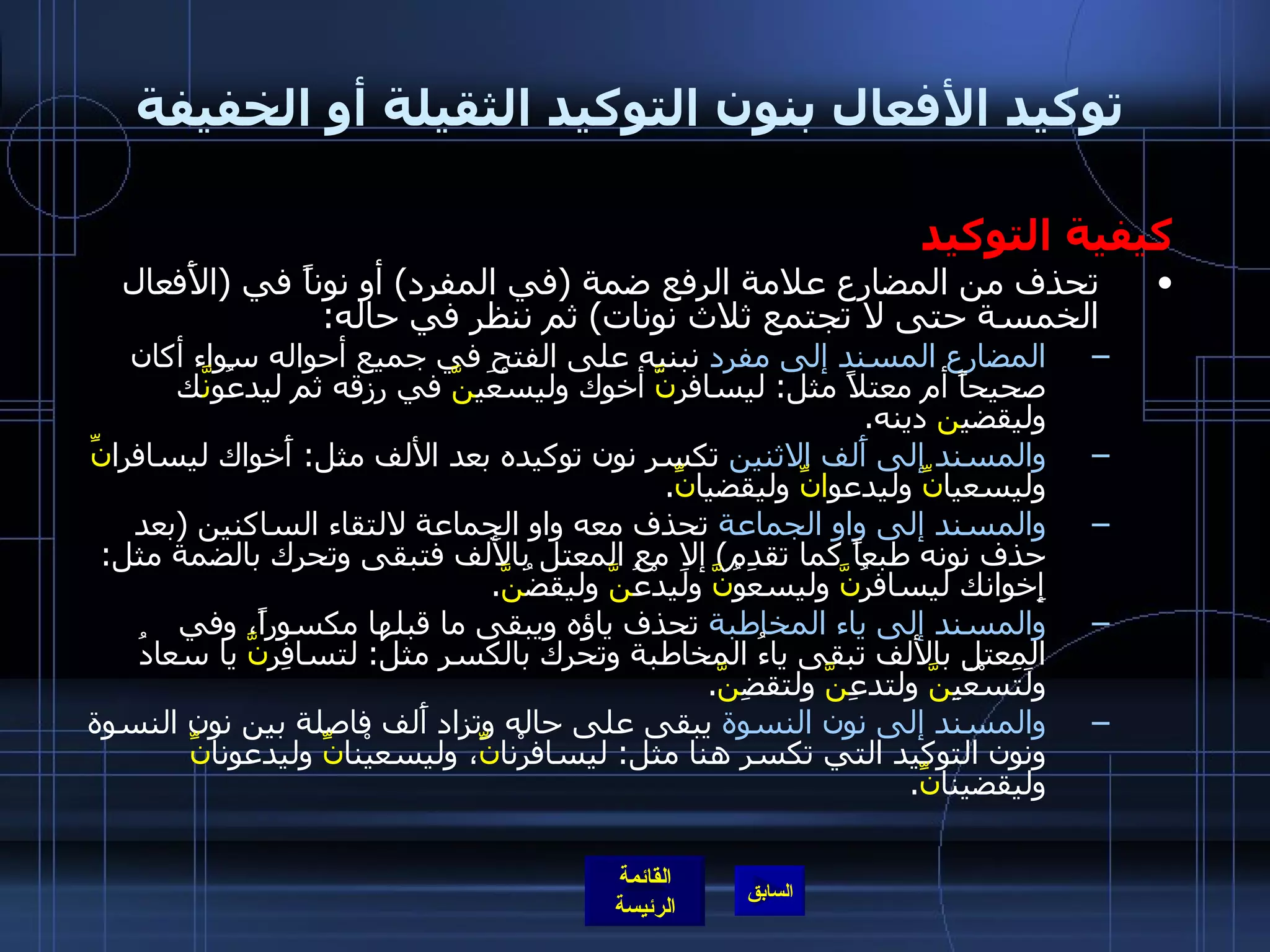 توكيد الأفعال بنون التوكيد الثقيلة أو الخفيفة كيفية التوكيد تحذف من المضارع علامة الرفع ضمة  ( في المفرد )  أو نوناً في  ( الأَفعال الخمسة حتى لا تجتمع ثلاث نونات )  ثم ننظر في حاله : المضارع المسند إلى مفرد  نبنيه على الفتح في جميع أحواله سواء أكان صحيحاً أم معتلاً مثل :  ليسافر نَّ  أخوك وليسْعَي نَّ  في رزقه ثم ليدعُوَ نَّ ك وليقضي ن  دينه . والمسند إلى أَلف الاثنين  تكسر نون توكيده بعد الألف مثل :  أَخواك ليسافرا نِّ  وليسعيا نِّ  وليدعو انِّ  وليقضيا نِّ . والمسند إلى واو الجماعة  تحذف معه واو الجماعة لالتقاء الساكنين  ( بعد حذف نونه طبعاً كما تقدم )  إلا مع المعتل بالأَلف فتبقى وتحرك بالضمة مثل :  إِخوانك ليسافرُ نَّ  وليسعَوُ نَّ  ولَيدْعُ نَّ  وليقضُ نَّ . والمسند إلى ياء المخاطبة  تحذف ياؤه ويبقى ما قبلها مكسوراً، وفي المعتل بالألف تبقى ياءُ المخاطبة وتحرك بالكسر مثل :  لتسافِر نَّ  يا سعادُ ولَتَسْعَيِ نَّ  ولتدعِ نَّ  ولتقضِ نَّ . والمسند إلى نون النسوة  يبقى على حاله وتزاد أَلف فاصلة بين نون النسوة ونون التوكيد التي تكسر هنا مثل :  ليسافرْنا نِّ ، وليسعيْنا نِّ  وليدعونا نِّ  وليقضينا نِّ . 