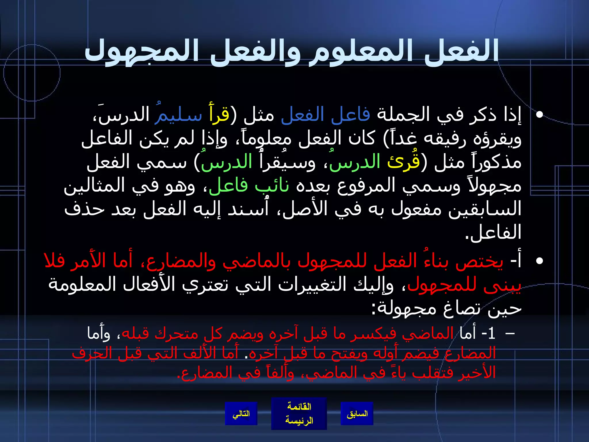 الفعل المعلوم والفعل المجهول إذا ذكر في الجملة  فاعل الفعل  مثل  ( قرأَ   سليمُ  الدرسَ، ويقرؤه رفيقه غداً )  كان الفعل معلوماً، وإذا لم يكن الفاعل مذكوراً مثل  ( قُرِئ   الدرسُ ، وسيُقرأُ  الدرسُ )  سمي الفعل مجهولاً وسمي المرفوع بعده  نائب فاعل ، وهو في المثالين السابقين مفعول به في الأصل، أُسند إليه الفعل بعد حذف الفاعل . أ -  يختص بناءُ الفعل للمجهول بالماضي والمضارع، أما الأَمر فلا يبنى للمجهول ، وإليك التغييرات التي تعتري الأَفعال المعلومة حين تصاغ مجهولة : 1-  أما  الماضي   فيكسر ما قبل آخره ويضم كل متحرك قبله ، وأَما  المضارع فيضم أَوله ويفتح ما قبل آخره .  أَما الأَلف التي قبل الحرف الأخير فتقلب ياءً في الماضي، وأَلفاً في المضارع . التالي 