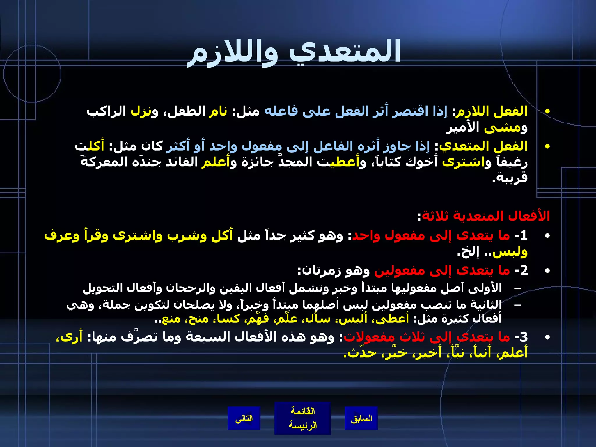المتعدي واللازم الفعل اللازم :  إِذا اقتصر أَثر الفعل على فاعله  مثل :  نام  الطفل، و نزل  الراكب و مشى  الأَمير الفعل المتعدي :  إِذا جاوز أَثره الفاعل إِلى مفعول واحد أَو أَكثر  كان مثل :  أَكل ت رغيفاً و اشترى  أَخوك كتاباً، و أَعطي ت المجدَّ جائزة و أَعلم  القائد جندَه المعركةَ قريبة . الأَفعال المتعدية ثلاثة : 1-  ما يتعدى إلى مفعول واحد :  وهو كثير جداً مثل  أَكل وشرب واشترى وقرأَ وعرف ولبس ..  إلخ . 2-  ما يتعدى إلى مفعولين  وهو زمرتان : الأَولى أَصل مفعوليها مبتدأ وخبر وتشمل أَفعال اليقين والرجحان وأَفعال التحويل  الثانية ما تنصب مفعولين ليس أصلهما مبتدأً وخبراً، ولا يصلحان لتكوين جملة، وهي أَفعال كثيرة مثل :  أَعطى، أَلبس، سأَل، علَّم، فهَّم، كسا، منح، منع .. 3-  ما يتعدى إلى ثلاث مفعولات :  وهو هذه الأَفعال السبعة وما تصرَّف منها :  أَرى، أَعلم، أَنبأَ، نبَّأَ، أَخبر، خبَّر، حدّث .  التالي 