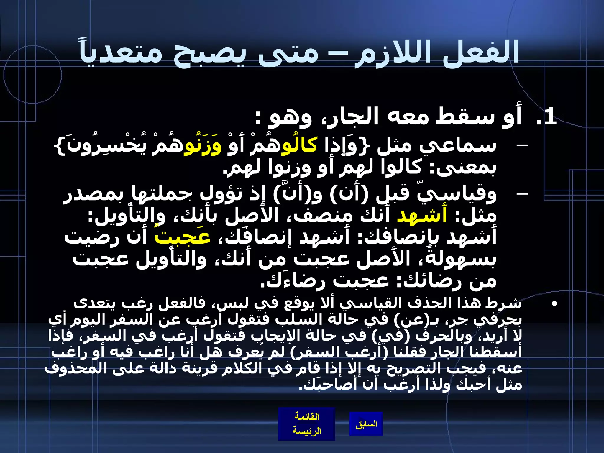 الفعل اللازم – متى يصبح متعدياً أَو سقط معه الجار، وهو  : سماعي مثل  { وَإِذا  كالُو هُمْ أَوْ  وَزَنُو هُمْ يُخْسِرُونَ }  بمعنى :  كالوا لهم أَو وزنوا لهم . وقياسيّ قبل  ( أَن )  و ( أنَّ )  إذ تؤول جملتها بمصدر مثل :  أَشهد  أَنك منصف، الأَصل بأَنك، والتأْويل :  أَشهد بإِنصافك :  أَشهد إنصافَك،  عَجبتُ  أَن رضيت بسهولة، الأَصل عجبت من أَنك، والتأْويل عجبت من رضائك :  عجبت رضاءَك . شرط هذا الحذف القياسي ألا يوقع في لبس، فالفعل رغب يتعدى بحرفي جر، بـ ( عن )  في حالة السلب فتقول أرغب عن السفر اليوم أي لا أريد، وبالحرف  ( في )  في حالة الإيجاب فتقول أرغب في السفر، فإذا أسقطنا الجار فقلنا  ( أرغب السفر )  لم يُعرف هل أنا راغب فيه أو راغب عنه، فيجب التصريح به إلا إذا قام في الكلام قرينة دالة على المحذوف مثل أحبك ولذا أرغب أن أصاحبَك . 