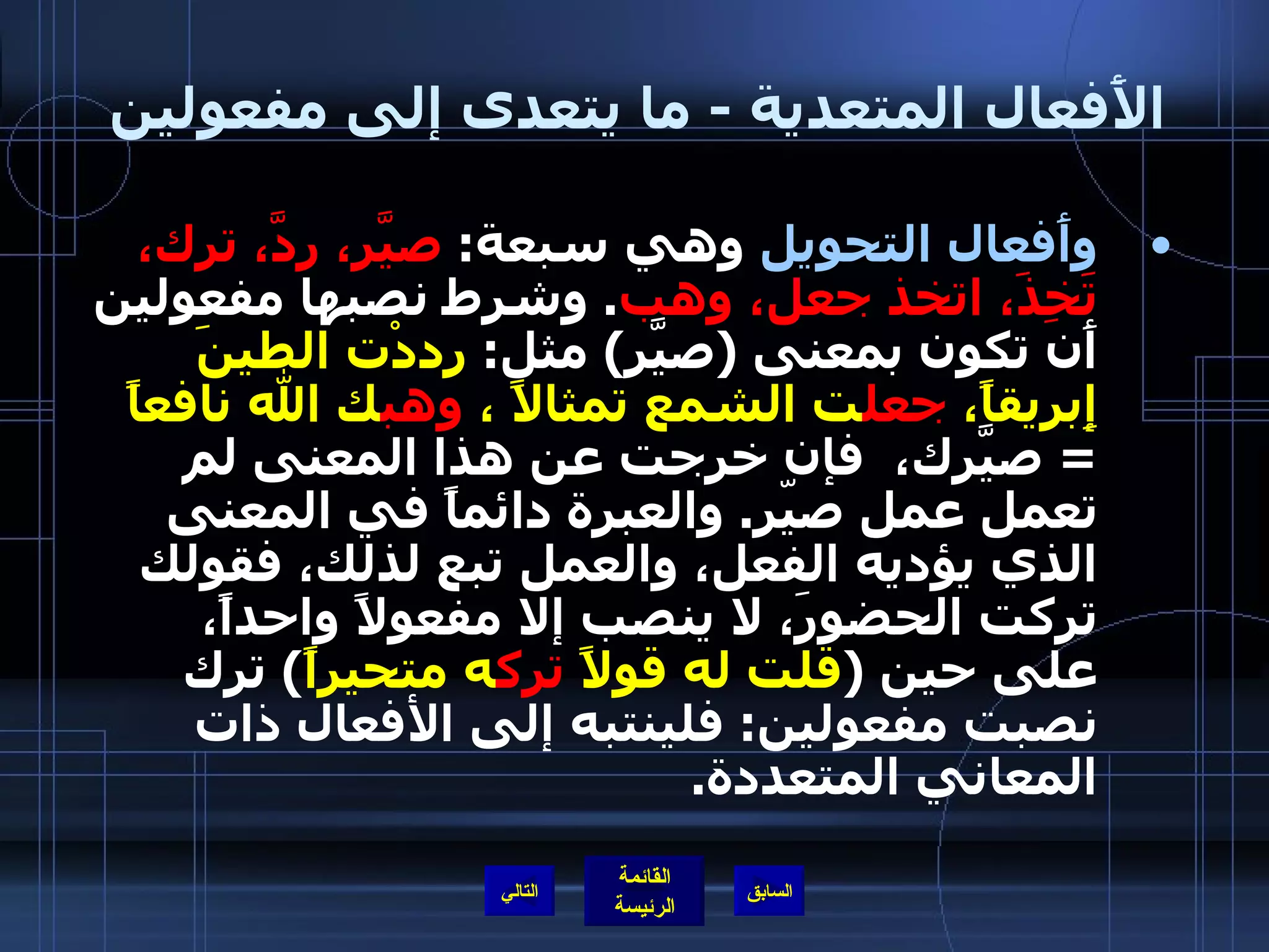 الأَفعال المتعدية  -  ما يتعدى إلى مفعولين  وأَفعال التحويل  وهي سبعة :  صيَّر، ردَّ، ترك، تَخِذَ، اتخذ جعل، وهب .  وشرط نصبها مفعولين أَن تكون بمعنى  ( صيَّر )  مثل :  رددْت الطينَ إِبريقاً،  جعل ت الشمع تمثالاً ،  وهب ك الله نافعاً   =  صيَّرك،  فإن خرجت عن هذا المعنى لم تعمل عمل صيّر .  والعبرة دائماً في المعنى الذي يؤديه الفعل، والعمل تبع لذلك، فقولك تركت الحضورَ، لا ينصب إلا مفعولاً واحداً، على حين  ( قلت له قولاً  ترك ه متحيراً )  ترك نصبت مفعولين :  فلينتبه إلى الأفعال ذات المعاني المتعددة . التالي 