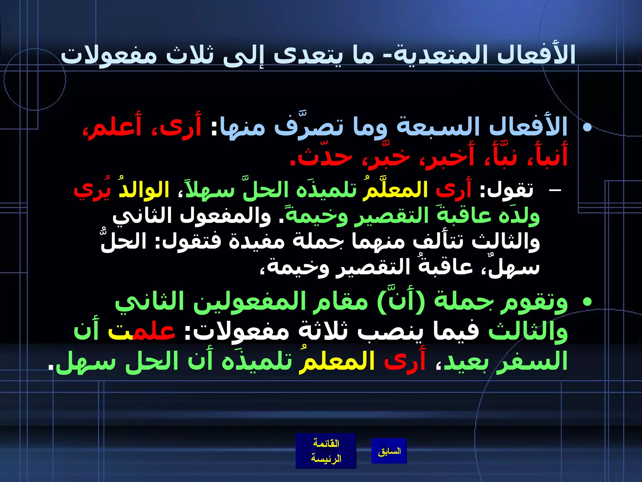 الأَفعال المتعدية -  ما يتعدى إلى ثلاث مفعولات الأَفعال السبعة وما تصرَّف منها :  أَرى، أَعلم، أَنبأَ، نبَّأَ، أَخبر، خبَّر، حدّث . تقول :  أَرى   المعلَّمُ   تلميذَه الحلَّ سهلاً ،  الوالدُ   يُري   ولدَه عاقبةَ التقصير وخيمةً .  والمفعول الثاني والثالث تتأَلف منهما جملة مفيدة فتقول :  الحلُّ سهلٌ، عاقبةُ التقصير وخيمة، وتقوم جملة  ( أَنَّ )  مقام المفعولين الثاني والثالث  فيما ينصب ثلاثة مفعولات :  علم ت   أَن السفر بعيد ،  أَرى   المعلمُ   تلميذَه أَن الحل سهل . 
