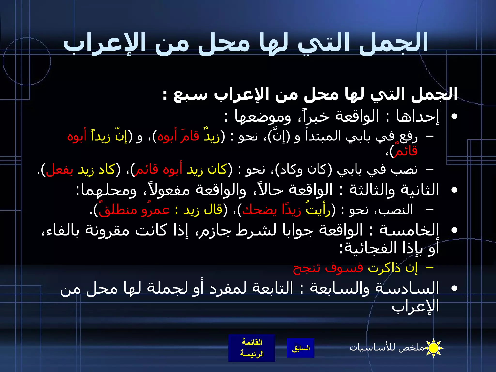 الجمل التي لها محل من الإعراب الجمل التي لها محل من الإعراب سبع  :  إحداها  :  الواقعة خبراً، وموضعها  : رفع في بابي المبتدأ و  ( إنَّ ) ، نحو  : ( زيدٌ  قامَ أبوه ) ، و  ( إنّ زيداً  أبوه قائمٌ ) ،  نصب في بابي  ( كان وكاد ) ، نحو  : ( كان زيد  أبوه قائم ) ،  ( كاد زيد  يفعل ).  الثانية والثالثة  :  الواقعة حالاً، والواقعة مفعولاً، ومحلهما : النصب، نحو  : ( رأيتُ  زيدًا يضحك ) ،  ( قال زيد  :  عمرُو منطلقٌ ).  الخامسة  :  الواقعة جوابا لشرط جازم، إذا كانت مقرونة بالفاء، أو بإذا الفجائية : إن ذاكرت  فسوف تنجح السادسة والسابعة  :  التابعة لمفرد أو لجملة لها محل من الإعراب ملخص للأساسيات 