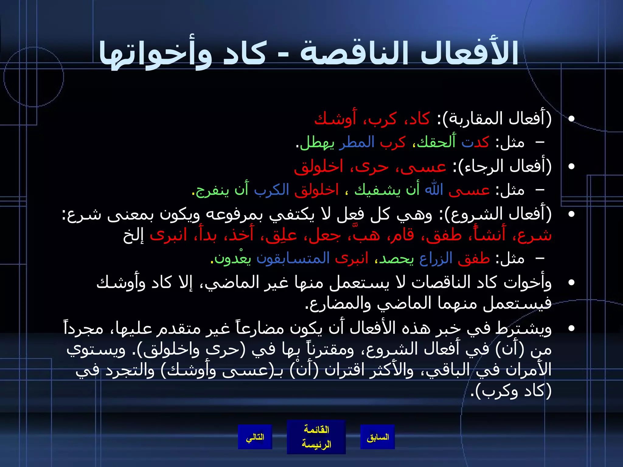 الأَفعال الناقصة  -  كاد وأخواتها ( أَفعال المقاربة ):  كاد، كرب، أَوشك مثل :  كد ت   أَلحقك ،  كرب   المطر   يهطل . ( أفعال الرجاء ):  عسى، حرى، اخلولق مثل :  عسى   الله   أن يشفيك  ،  اخلولق   الكرب   أَن ينفرج . ( أَفعال الشروع ):  وهي كل فعل لا يكتفي بمرفوعه ويكون بمعنى شرع :  شرع، أَنشأً، طفق، قام، هبَّ، جعل، علِق، أَخذ، بدأَ، انبرى  إلخ مثل :  طفق   الزراع   يحصد ،  انبرى   المتسابقون   يعْدون . وأخوات كاد الناقصات لا يستعمل منها غير الماضي، إلا كاد وأَوشك فيستعمل منهما الماضي والمضارع . ويشترط في خبر هذه الأفعال أَن يكون مضارعاً غير متقدم عليها، مجرداً من  ( أَن )  في أَفعال الشروع، ومقترناً بها في  ( حرى واخلولق ).  ويستوي الأَمران في الباقي، والأَكثر اقتران  ( أَنْ )  بـ ( عسى وأَوشك )  والتجرد في  ( كاد وكرب ). التالي 