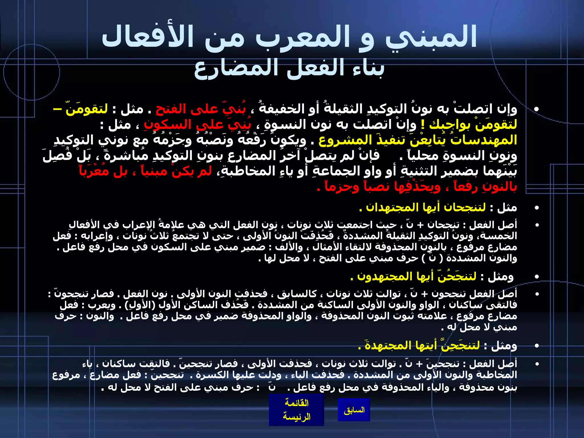 المبني و المعرب من الأفعال بناء الفعل المضارع وإن اتصلتْ به نونُ التوكيدِ الثقيلةُ أو الخفيفةُ ،  بُنيّ على الفتحِ   .  مثل  :  لتقومَنّ – لتقومَنْ بواجبك  !   وإنْ اتصلت به نون النسوةِ ،  بُنِيَ على السكونِ  ، مثل  :  المهندساتُ يُتابِعْنَ تنفيذَ المشروع   .  ويكونُ رَفْعُهُ ونَصْبُهُ وجَزْمُهُ مع نوني التوكيدِ ونونِ النسوةِ محلياً  .      فإنْ لم يتصلْ آخرُ المضارِعِ بنونِ التوكيدِ مُباشرةً ، بَلْ فُصِلَ بَيْنَهما بضمير التثنيةِ أو واوِ الجماعةِ أو ياءِ المخاطبةِ،  لم يكنْ مبنياً ، بل مُعْرَباً بالنونِ رفعاً ، وبِحَذْفِها نصباً وجزماً  .  مثل  :  لتنجحان أيها المجتهدان  .   أصل الفعل  :  تنجحان  +  نّ ، حيث اجتمعت ثلاث نونات ، نون الفعل التي هي علامةُ الإعراب في الأفعالِ الخمسة، ونونُ التوكيدِ الثقيلةُ المشددةٌ ، فَحُذِفَتْ النونُ الأولى ، حتى لا تجتمعُ ثلاثُ نونات ، وإعرابه  :  فعل مضارع مرفوع ، بالنون المحذوفة لالتقاء الأمثال ، والألف  :  ضمير مبني على السكون في محل رفع فاعل  .  والنون المشددة  (  نّ  )  حرف مبني على الفتح ، لا محل لها  .     ومثل  :  لتنجَحُنّ أيها المجتهدون  . أصل الفعل تنجحون  +  نّ ، توالت ثلاث نونات ، كالسابق ، فحذفت النون الأولى  .  نون الفعل  .  فصار تنجحونّ  :  فالتقى ساكنان ، الواو والنون الأولى الساكنة من المشددة  .  فَحُذف الساكن الأول  ( الأولِ ) .  ويعرب  :  فعل مضارع مرفوع ، علامته ثبوت النون المحذوفة ، والواو المحذوفة ضمير في محل رفع فاعل  .  والنون  :  حرف مبني لا محل له  .   ومثل  :  لتنجَحِنَّ أيتها المجتهدةَ  .   أصل الفعل  :  تنجحينَ  +  نّ  .  توالت ثلاث نونات ، فحذفت الأولى ، فصار تنجحينّ  .  فالتقت ساكنان ، ياء المخاطبة والنون الأولى من المشددة  .  فحذفت الياء ، ودلت عليها الكسرة  .   تنجحينّ  :  فعل مضارع ، مرفوع بنون محذوفة ، والياء المحذوفة في محل رفع فاعل  .     نّ    :  حرف مبني على الفتح لا محل له   .  