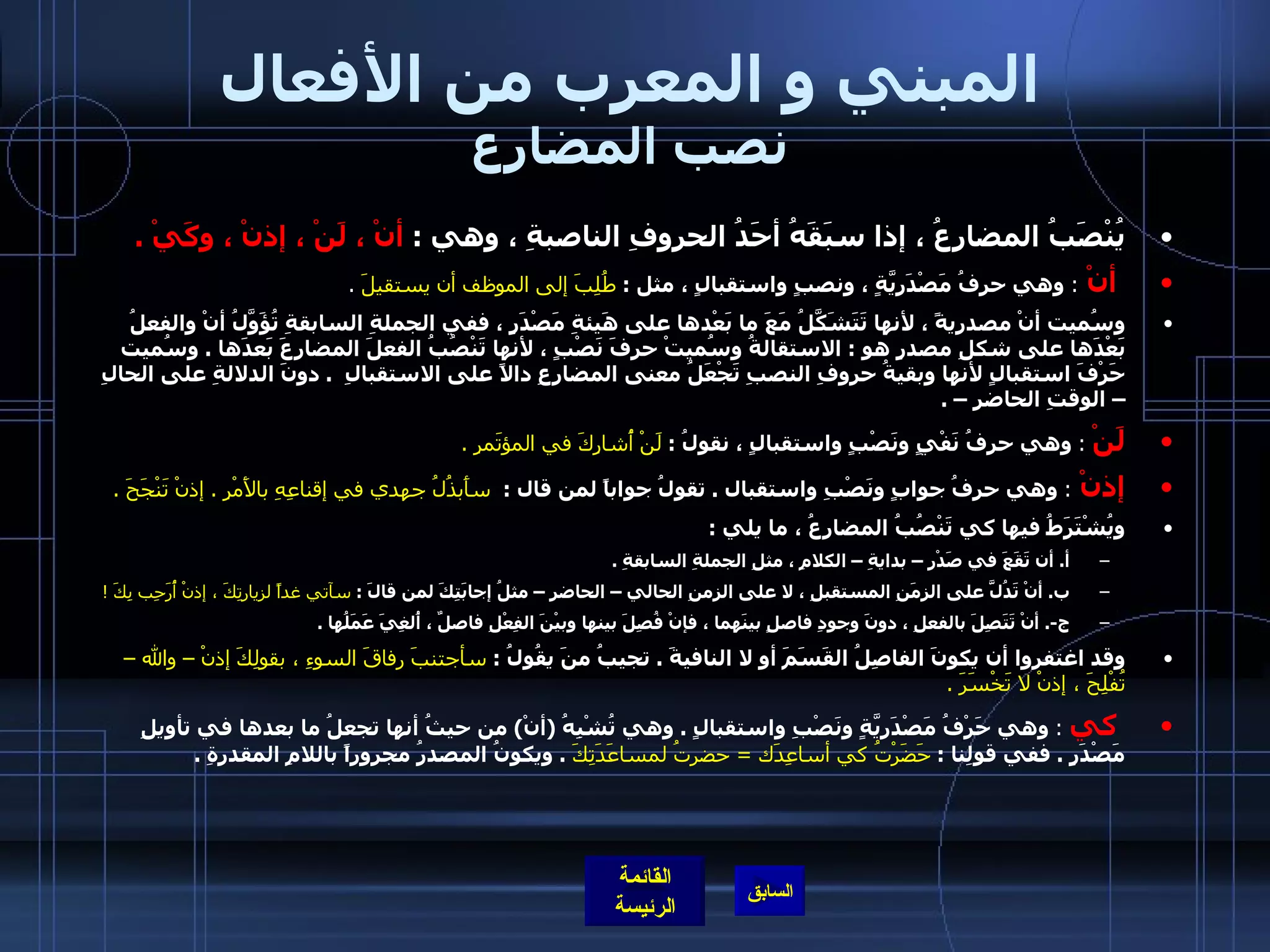 المبني و المعرب من الأفعال نصب المضارع يُنْصَبُ المضارِعُ ، إذا سبَقَهُ أحَدُ الحروفِ الناصبةِ ، وهي  :  أنْ ، لَنْ ، إذنْ ، وكَيْ  . أنْ  :  وهي حرفُ مَصْدَرِيَّةٍ ، ونصبٍ واستقبالٍ ، مثل  :   طُلِبَ إلى الموظف أن يستقيلَ   .    وسُميت أنْ مصدريةً ، لأنها تَتَشَكَّلُ مَعَ ما بَعْدها على هَيئةِ مَصْدَرٍ ، ففي الجملةِ السابقةِ تُؤَوَّلُ أنْ والفعلُ بَعْدَها على شكلِ مصدرٍ هو  :  الاستقالةُ وسُميتْ حرفَ نَصْبٍ ، لأنها تَنْصُبُ الفعلَ المضارِعَ بَعدَها  .  وسُميت حَرْفَ استقبالٍ لأنها وبقيةُ حروفِ النصبِ تَجْعَلُ معنى المضارِعِ دالاً على الاستقبالِ   .  دونَ الدلالةِ على الحالِ – الوقتِ الحاضرِ –  .  لَنْ   :   وهي حرفُ نَفْيٍ ونَصْبٍ واستقبالٍ ، نقولُ  :  لَنْ أُشارِكَ في المؤتَمرِ  .   إذنْ  :   وهي حرفُ جوابٍ ونَصْبِ واستقبال  .  تقولُ جواباً لمن قال  :  سأَبذُلُ جهدي في إقناعِهِ بالأَمْرِ  .  إذنْ تَنْجَحَ  .  ويُشْتَرَطُ فيها كي تَنْصُبُ المضارِعُ ، ما يلي  :  أ .  أن تَقَعَ في صَدْرِ – بدايةِ – الكلامِ ، مثلِ الجملةِ السابقةِ  .  ب .  أنْ تَدُلََّ على الزمَنِ المستقبلِ ، لا على الزمنِ الحالي – الحاضرِ – مثلُ إجابَتِكَ لمن قالَ  :  سآتي غداً لزيارتِكَ ، إذنْ أُرَحِب بِكَ  ! ج -.  أنْ تَتَصِلَ بالفعلِ ، دونَ وجودِ فاصلٍ بينَهما ، فإنْ فُصِلَ بينها وبيْنَ الفِعْلِ فاصلٌ ، أُلغِيَ عَمَلُها  .  وقد اغتفروا أن يكونَ الفاصِلُ القَسَمَ أو لا النافيةَ  .  تجيبُ منَ يقُولُ  :  سأجتنبَ رفاقَ السوءِ ، بقولِكَ إذنْ – والله – تُفْلِحَ ، إذنْ لا تَخْسَرَ  .    كي   :   وهي حَرْفُ مَصْدَريَّةٍ ونَصْبِ واستقبالٍ  .  وهي تُشْبِهُ  ( أنْ )  من حيثُ أنها تجعلُ ما بعدها في تأويلِ مَصْدَرٍ  .  ففي قولِنا  :  حَضَرْتُ كي أساعِدَك  =  حضرتُ لمساعَدَتِكَ   .  ويكونُ المصدرُ مجروراً باللامِ المقدرةِ  . 