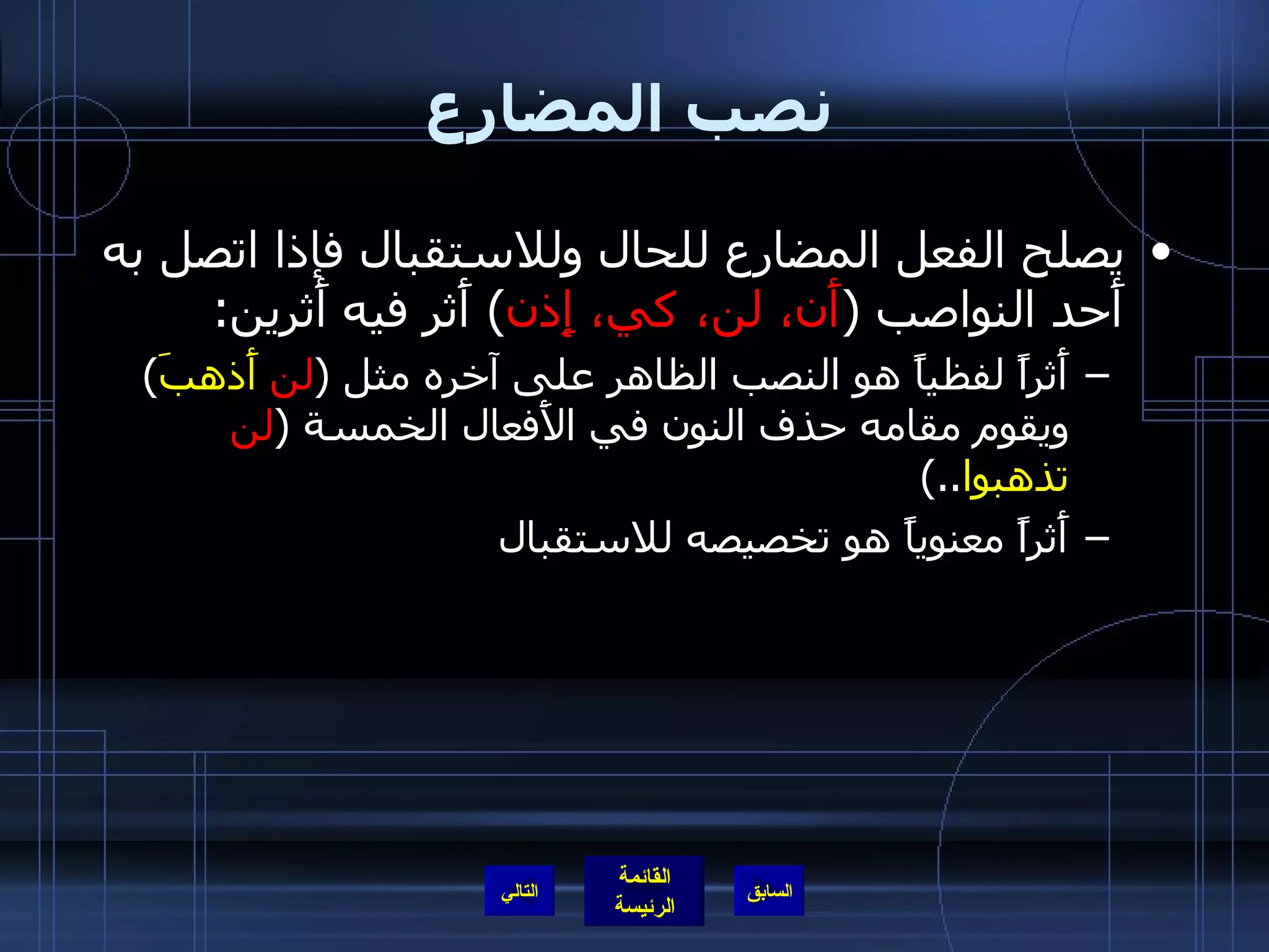 نصب المضارع يصلح الفعل المضارع للحال وللاستقبال فإذا اتصل به أَحد النواصب  ( أَن، لن، كي، إِذن )  أَثر فيه أَثرين : أَثراً لفظياً هو النصب الظاهر على آخره مثل  ( لن  أَذهبَ )  ويقوم مقامه حذف النون في الأَفعال الخمسة  ( لن  تذهبوا ..)  أَثراً معنوياً هو تخصيصه للاستقبال  التالي 