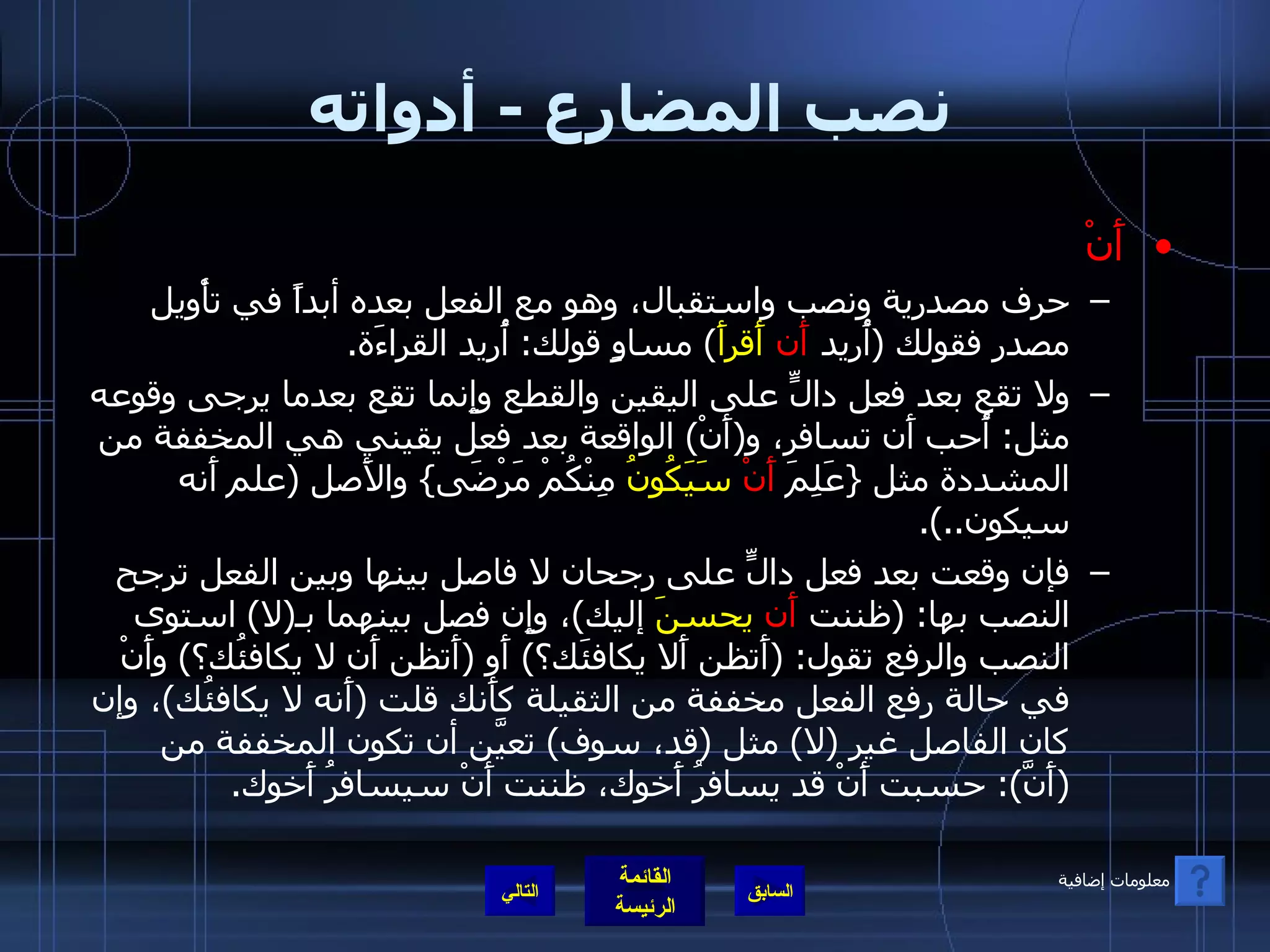 نصب المضارع  -  أدواته أَنْ حرف مصدرية ونصب واستقبال، وهو مع الفعل بعده أبداً في تأْويل مصدر فقولك  ( أُريد  أَن   أَقرأَ )  مساوٍ قولك :  أُريد القراءَة . ولا تقع بعد فعل دالٍّ على اليقين والقطع وإِنما تقع بعدما يرجى وقوعه مثل :  أُحب أَن تسافر، و ( أَنْ )  الواقعة بعد فعل يقيني هي المخففة من المشددة مثل  { عَلِمَ  أَنْ   سَيَكُونُ  مِنْكُمْ مَرْضَى }  والأَصل  ( علم أَنه سيكون ..). فإن وقعت بعد فعل دالٍّ على رجحان لا فاصل بينها وبين الفعل ترجح النصب بها : ( ظننت  أَن   يحسنَ  إليك ) ، وإِن فصل بينهما بـ ( لا )  استوى النصب والرفع تقول : ( أَتظن أَلا يكافئَك؟ )  أَو  ( أَتظن أَن لا يكافئُك؟ )  وأَنْ في حالة رفع الفعل مخففة من الثقيلة كأَنك قلت  ( أَنه لا يكافئُك ) ، وإن كان الفاصل غير  ( لا )  مثل  ( قد، سوف )  تعيَّن أن تكون المخففة من  ( أَنَّ ):  حسبت أَنْ قد يسافرُ أَخوك، ظننت أَنْ سيسافرُ أَخوك . التالي معلومات إضافية 