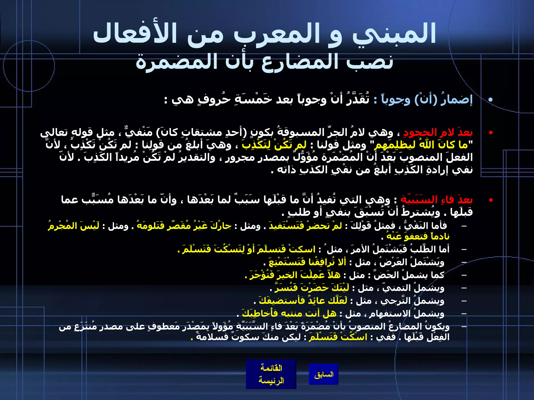 المبني و المعرب من الأفعال نصب المضارع بأن المضمرة إضمارُ  ( أنْ )  وجوباً  :   تُقَدَّرُ أنْ وجوباً بعد خَمْسَةِ حُروفٍ هي  : بعدَ لامِ الحجودِ  ، وهي لامُ الجرِّ المسبوقةُ بكونٍ  ( أحدِ مشتقاتِ كانَ )  مَنْفيٌّ ، مثل قولهِ تعالى  " ما كانَ اللهُ ليظلِمَهم "  ومثل قولنا  :  لم تَكُنْ لِتَكْذِبَ  ، وهيَ أبلغُ من قولِنا  :  لم تَكُنْ تَكْذِبُ ، لأنَّ الفعلَ المنصوبَ بَعْدَ أنْ المُضْمَرة مُؤَوّلٌُ بمصدرٍ مجرورٍ ، والتقديرُ لمْ تَكُنْ مُريداً الكَذِبَ  .  لأنّ نفي إرادةِ الكَذِبِ أبلغُ من نفْيِ الكذبِ ذاته  .    بعدَ فاءِ السَبَبيّة   :  وهي التي تُفيدُ أنَّ ما قبْلَها سَبَبٌ لما بَعْدَها ، وأنّ ما بَعْدَها مُسَبّبٌ عما قبلَها  .  ويُشترطُ أنْ تُسْبَقَ بنفيٍ أو طلبٍ  .  فأما النَفْيُّ ، فمثلُ قَوْلِكَ  :  لمْ تحضرْ فَتَسْتَفيدَ   .  ومثل  :  جارُكَ غَيْرُ مُقَصِّرِ فَتَلومَهُ   .  ومثل  :  لَيْسَ المُجْرِمُ نادماً فتعفوَ عَنْهُ   .  أما الطَّلبُ فَيَشْتَملُ الأمرَ ، مثل ُ  :  اسكتْ فَتسلَمَ أوْ لِتَسْكُتَ فَتَسْلَمَ  .   ويَشْتَملُ العَرْضُ ، مثل  :  ألا تُرافِقُنا فَتَسْتَمْتِعَ   .  كما يشملُ الحَضَّ  :  مثل  :  هلاّ عَمِلْتَ الخيرَ فَتُؤْجَرَ  .   ويشملُ التمنيّ ، مثل  :  لَيْتَكَ حَضَرْتَ فَتُسَرَّ   .  ويشملُ التّرجيَ ، مثل  :  لَعَلّكَ عائِدٌ فأستضيفَكَ   .  ويشملُ الاستفهام ، مثل  :  هل أنت منتبه فأُخاطِبَكَ   .  ويكونُ المضارِعُ المنصوبُ بأنْ مُضْمَرَةً بَعْدَ فاءِ السَّبَبَيِّةِ مُؤَولاً بِمَصْدَرٍ مَعطوفٍ على مصدرٍ مُنتَزَعٍ من الفِعْلِ قَبْلَها  .  ففي  :  اسْكُتْ فَتَسْلَمَ   :  ليكن منكَ سكوتٌ فسلامةٌ   .  