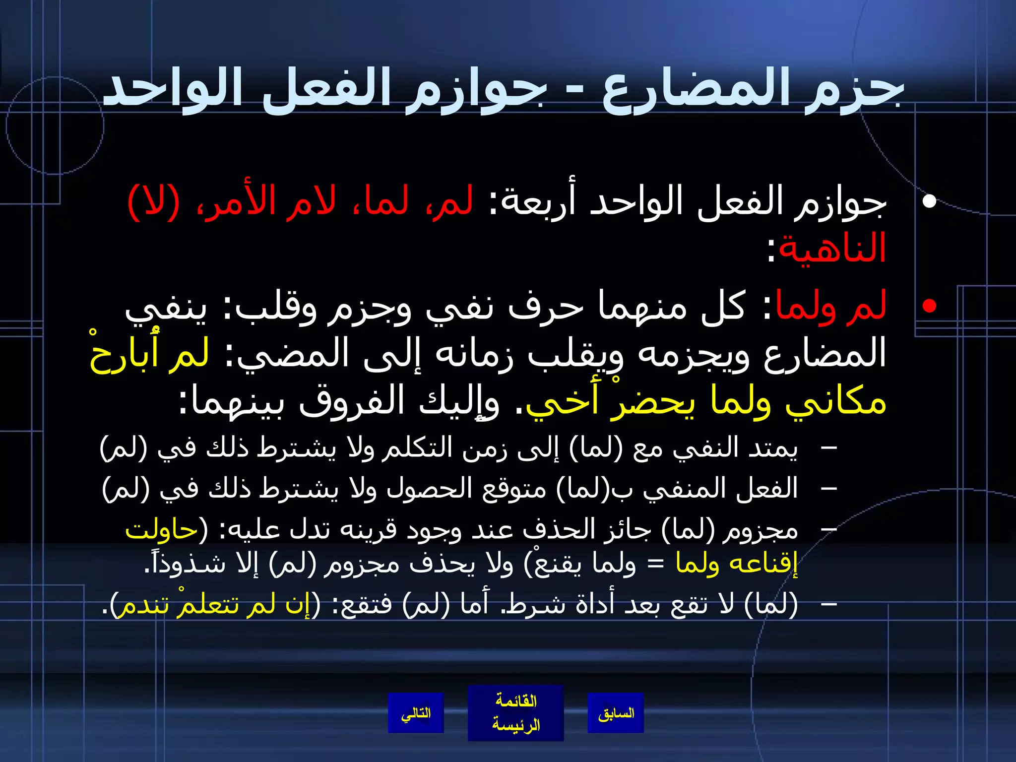 جزم المضارع  -  جوازم الفعل الواحد جوازم الفعل الواحد أربعة :  لم، لما، لام الأمر،  ( لا )  الناهية : لم ولما :  كل منهما حرف نفي وجزم وقلب :  ينفي المضارع ويجزمه ويقلب زمانه إلى المضي :  لم أُبارحْ مكاني ولما يحضرْ أَخي .  وإِليك الفروق بينهما : يمتد النفي مع  ( لما )  إلى زمن التكلم ولا يشترط ذلك في  ( لم ) الفعل المنفي ب ( لما )  متوقع الحصول ولا يشترط ذلك في  ( لم ) مجزوم  ( لما )  جائز الحذف عند وجود قرينه تدل عليه : ( حاولت إقناعه ولما   =  ولما يقنعْ )  ولا يحذف مجزوم  ( لم )  إلا شذوذاً . ( لما )  لا تقع بعد أداة شرط .  أَما  ( لم )  فتقع : ( إن لم تتعلمْ تندم ). التالي 