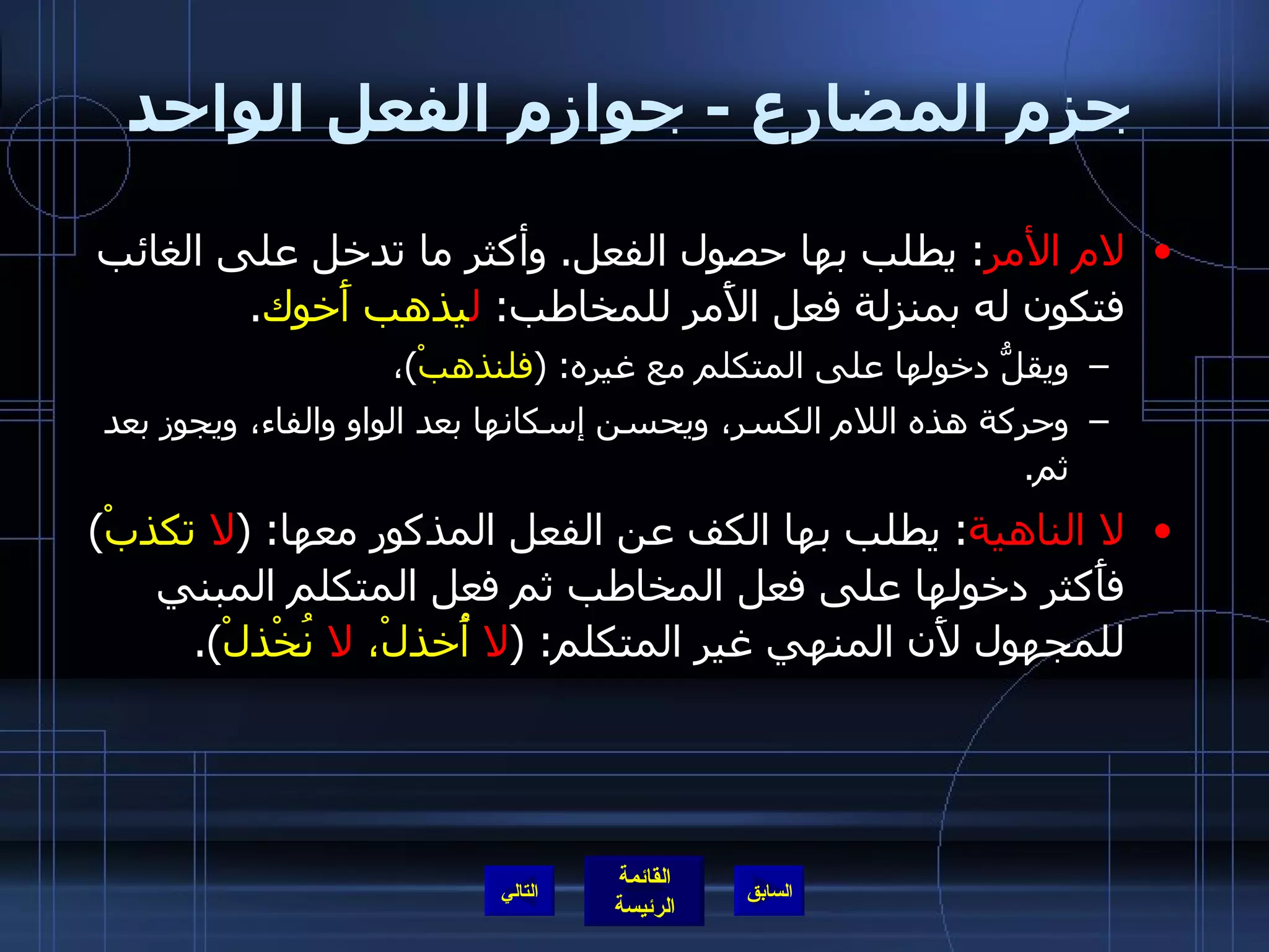 جزم المضارع  -  جوازم الفعل الواحد لام الأمر :  يطلب بها حصول الفعل .  وأكثر ما تدخل على الغائب فتكون له بمنزلة فعل الأَمر للمخاطب :  ل يذهب أَخوك . ويقلُّ دخولها على المتكلم مع غيره : ( فلنذهبْ ) ،  وحركة هذه اللام الكسر، ويحسن إسكانها بعد الواو والفاء، ويجوز بعد ثم . لا الناهية :  يطلب بها الكف عن الفعل المذكور معها : ( لا  تكذبْ )  فأَكثر دخولها على فعل المخاطب ثم فعل المتكلم المبني للمجهول لأَن المنهي غير المتكلم : ( لا  أُخذلْ،  لا  نُخْذلْ ).  التالي 