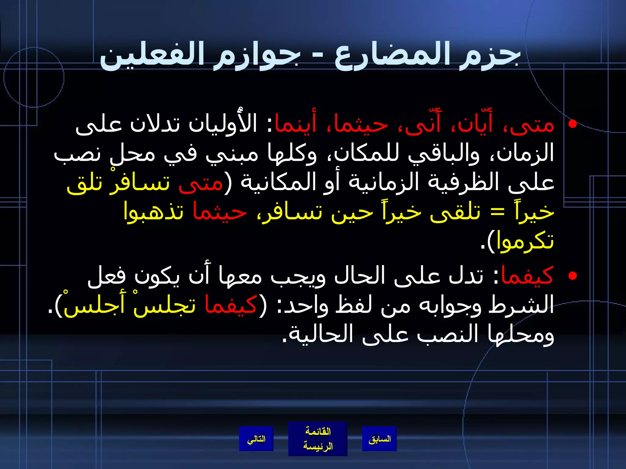 جزم المضارع  -  جوازم الفعلين متى، أيّان، أَنّى، حيثما، أينما :  الأُوليان تدلان على الزمان، والباقي للمكان، وكلها مبني في محل نصب على الظرفية الزمانية أو المكانية  ( متى  تسافرْ تلق خيراً  =  تلقى خيراً حين تسافر،  حيثما  تذهبوا تكرموا ). كيفما :  تدل على الحال ويجب معها أَن يكون فعل الشرط وجوابه من لفظ واحد : ( كيفما  تجلسْ أَجلسْ ).  ومحلها النصب على الحالية . التالي 