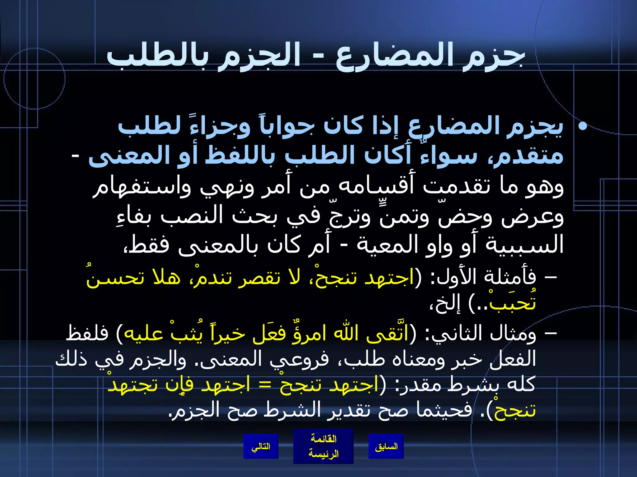 جزم المضارع  -  الجزم بالطلب يجزم المضارع إذا كان جواباً وجزاءً لطلب متقدم، سواءٌ أَكان الطلب باللفظ أو المعنى   -  وهو ما تقدمت أَقسامه من أَمر ونهي واستفهام وعرض وحضّ وتمنٍّ وترجّ في بحث النصب بفاءِ السببية أَو واو المعية  -  أَم كان بالمعنى فقط،  فأَمثلة الأَول : ( اجتهد تنجحْ، لا تقصر تندمْ، هلا تحسنُ تُحبَبْ ..)  إلخ،  ومثال الثاني : ( اتَّقى الله امرؤٌ فعَل خيراً يُثبْ عليه )  فلفظ الفعل خبر ومعناه طلب، فروعي المعنى .  والجزم في ذلك كله بشرط مقدر : ( اجتهد تنجحْ  =  اجتهد فإِن تجتهدْ تنجحْ ).  فحيثما صح تقدير الشرط صح الجزم . التالي 