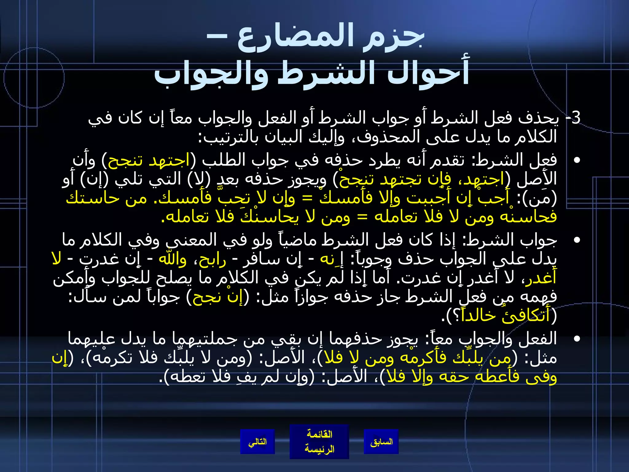 جزم المضارع –  أَحوال الشرط والجواب 3-  يحذف فعل الشرط أَو جواب الشرط أَو الفعل والجواب معاً إن كان في الكلام ما يدل على المحذوف، وإليك البيان بالترتيب : فعل الشرط :  تقدم أَنه يطرد حذفه في جواب الطلب  ( اجتهد تنجح )  وأَن الأَصل  ( اجتهد، فإِن تجتهد تنجحْ )  ويجوز حذفه بعد  ( لا )  التي تلي  ( إن )  أَو  ( مَن ):  أَجبْ إِن أَجببت وإلا فأَمسكْ  =  وإِن لا تحبَّ فأَمسك .  من حاستك فحاسنْه ومن لا فلا تعامله  =  ومن لا يحاسنْكَ فلا تعامله . جواب الشرط :  إذا كان فعل الشرط ماضياً ولو في المعنى وفي الكلام ما يدل على الجواب حذف وجوباً :  إ ِنه  -  إِن سافر  -  رابح ،  والله   -  إِن غدرت  -  لا أَغدر ، لا أَغدر إِن غدرت .  أَما إِذا لم يكن في الكلام ما يصلح للجواب وأَمكن فهمه من فعل الشرط جاز حذفه جوازاً مثل : ( إنْ نجح )  جواباً لمن سأَل : ( أَتكافئُ خالداً ؟ ). الفعل والجواب معاً :  يجوز حذفهما إن بقي من جملتيهما ما يدل عليهما مثل : ( من يلبِّك فأَكرمْه ومن لا فلا ) ، الأَصل : ( ومن لا يلبِّك فلا تكرمْه ) ،  ( إِن وفى فأَعطه حقه وإلا فلا ) ، الأَصل : ( وإِن لم يفِ فلا تعطه ). التالي 